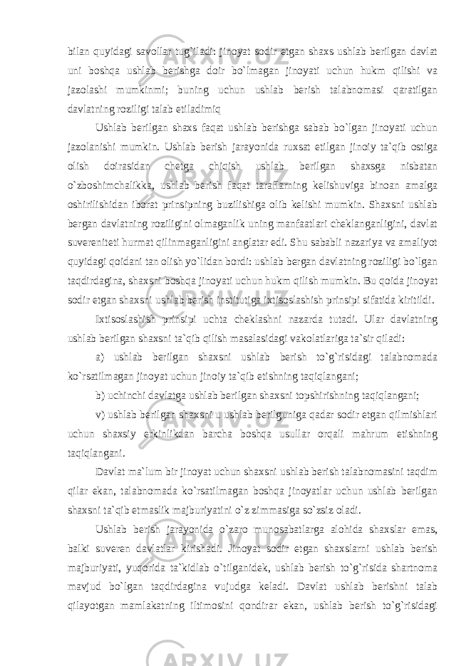 bilan quyidagi savollar tug`iladi: jinoyat sodir etgan shaxs ushlab berilgan davlat uni boshqa ushlab berishga doir bo`lmagan jinoyati uchun hukm qilishi va jazolashi mumkinmi; buning uchun ushlab berish talabnomasi qaratilgan davlatning roziligi talab etiladimiq Ushlab berilgan shaxs faqat ushlab berishga sabab bo`lgan jinoyati uchun jazolanishi mumkin. Ushlab berish jarayonida ruxsat etilgan jinoiy ta`qib ostiga olish doirasidan chetga chiqish ushlab berilgan shaxsga nisbatan o`zboshimchalikka, ushlab berish faqat taraflarning kelishuviga binoan amalga oshirilishidan iborat prinsipning buzilishiga olib kelishi mumkin. Shaxsni ushlab bergan davlatning roziligini olmaganlik uning manfaatlari cheklanganligini, davlat suvereniteti hurmat qilinmaganligini anglatar edi. Shu sababli nazariya va amaliyot quyidagi qoidani tan olish yo`lidan bordi: ushlab bergan davlatning roziligi bo`lgan taqdirdagina, shaxsni boshqa jinoyati uchun hukm qilish mumkin. Bu qoida jinoyat sodir etgan shaxsni ushlab berish institutiga ixtisoslashish prinsipi sifatida kiritildi. Ixtisoslashish prinsipi uchta cheklashni nazarda tutadi. Ular davlatning ushlab berilgan shaxsni ta`qib qilish masalasidagi vakolatlariga ta`sir qiladi: a) ushlab berilgan shaxsni ushlab berish to`g`risidagi talabnomada ko`rsatilmagan jinoyat uchun jinoiy ta`qib etishning taqiqlangani; b) uchinchi davlatga ushlab berilgan shaxsni topshirishning taqiqlangani; v) ushlab berilgan shaxsni u ushlab berilguniga qadar sodir etgan qilmishlari uchun shaxsiy erkinlikdan barcha boshqa usullar orqali mahrum etishning taqiqlangani. Davlat ma`lum bir jinoyat uchun shaxsni ushlab berish talabnomasini taqdim qilar ekan, talabnomada ko`rsatilmagan boshqa jinoyatlar uchun ushlab berilgan shaxsni ta`qib etmaslik majburiyatini o`z zimmasiga so`zsiz oladi. Ushlab berish jarayonida o`zaro munosabatlarga alohida shaxslar emas, balki suveren davlatlar kirishadi. Jinoyat sodir etgan shaxslarni ushlab berish majburiyati, yuqorida ta`kidlab o`tilganidek, ushlab berish to`g`risida shartnoma mavjud bo`lgan taqdirdagina vujudga keladi. Davlat ushlab berishni talab qilayotgan mamlakatning iltimosini qondirar ekan, ushlab berish to`g`risidagi 