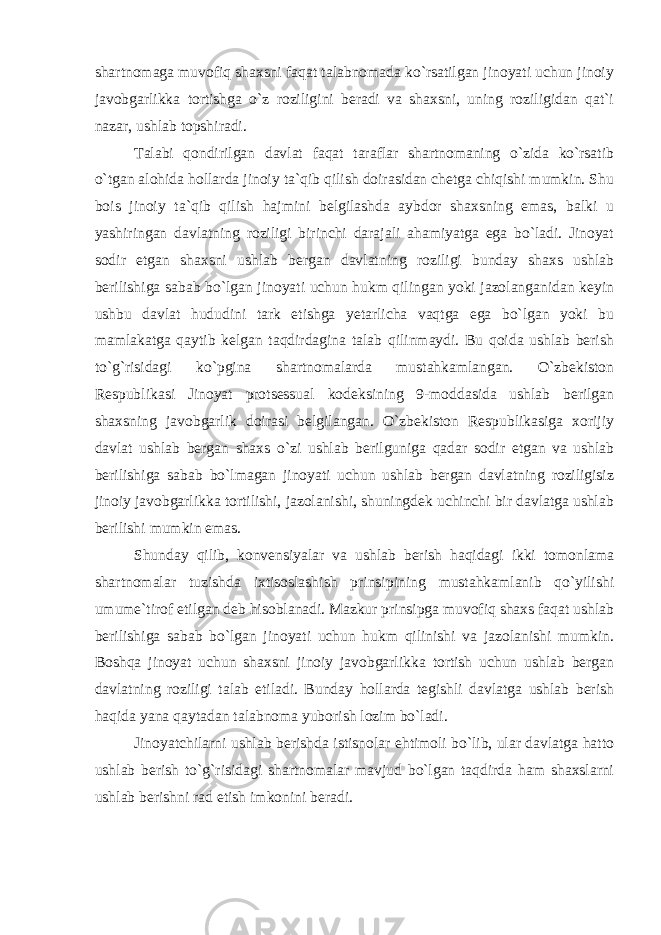 shartnomaga muvofiq shaxsni faqat talabnomada ko`rsatilgan jinoyati uchun jinoiy javobgarlikka tortishga o`z roziligini beradi va shaxsni, uning roziligidan qat`i nazar, ushlab topshiradi. Talabi qondirilgan davlat faqat taraflar shartnomaning o`zida ko`rsatib o`tgan alohida hollarda jinoiy ta`qib qilish doirasidan chetga chiqishi mumkin. Shu bois jinoiy ta`qib qilish hajmini belgilashda aybdor shaxsning emas, balki u yashiringan davlatning roziligi birinchi darajali ahamiyatga ega bo`ladi. Jinoyat sodir etgan shaxsni ushlab bergan davlatning roziligi bunday shaxs ushlab berilishiga sabab bo`lgan jinoyati uchun hukm qilingan yoki jazolanganidan keyin ushbu davlat hududini tark etishga yetarlicha vaqtga ega bo`lgan yoki bu mamlakatga qaytib kelgan taqdirdagina talab qilinmaydi. Bu qoida ushlab berish to`g`risidagi ko`pgina shartnomalarda mustahkamlangan. O`zbekiston Respublikasi Jinoyat protsessual kodeksining 9-moddasida ushlab berilgan shaxsning javobgarlik doirasi belgilangan. O`zbekiston Respublikasiga xorijiy davlat ushlab bergan shaxs o`zi ushlab berilguniga qadar sodir etgan va ushlab berilishiga sabab bo`lmagan jinoyati uchun ushlab bergan davlatning roziligisiz jinoiy javobgarlikka tortilishi, jazolanishi, shuningdek uchinchi bir davlatga ushlab berilishi mumkin emas. Shunday qilib, konvensiyalar va ushlab berish haqidagi ikki tomonlama shartnomalar tuzishda ixtisoslashish prinsipining mustahkamlanib qo`yilishi umume`tirof etilgan deb hisoblanadi. Mazkur prinsipga muvofiq shaxs faqat ushlab berilishiga sabab bo`lgan jinoyati uchun hukm qilinishi va jazolanishi mumkin. Boshqa jinoyat uchun shaxsni jinoiy javobgarlikka tortish uchun ushlab bergan davlatning roziligi talab etiladi. Bunday hollarda tegishli davlatga ushlab berish haqida yana qaytadan talabnoma yuborish lozim bo`ladi. Jinoyatchilarni ushlab berishda istisnolar ehtimoli bo`lib, ular davlatga hatto ushlab berish to`g`risidagi shartnomalar mavjud bo`lgan taqdirda ham shaxslarni ushlab berishni rad etish imkonini beradi. 