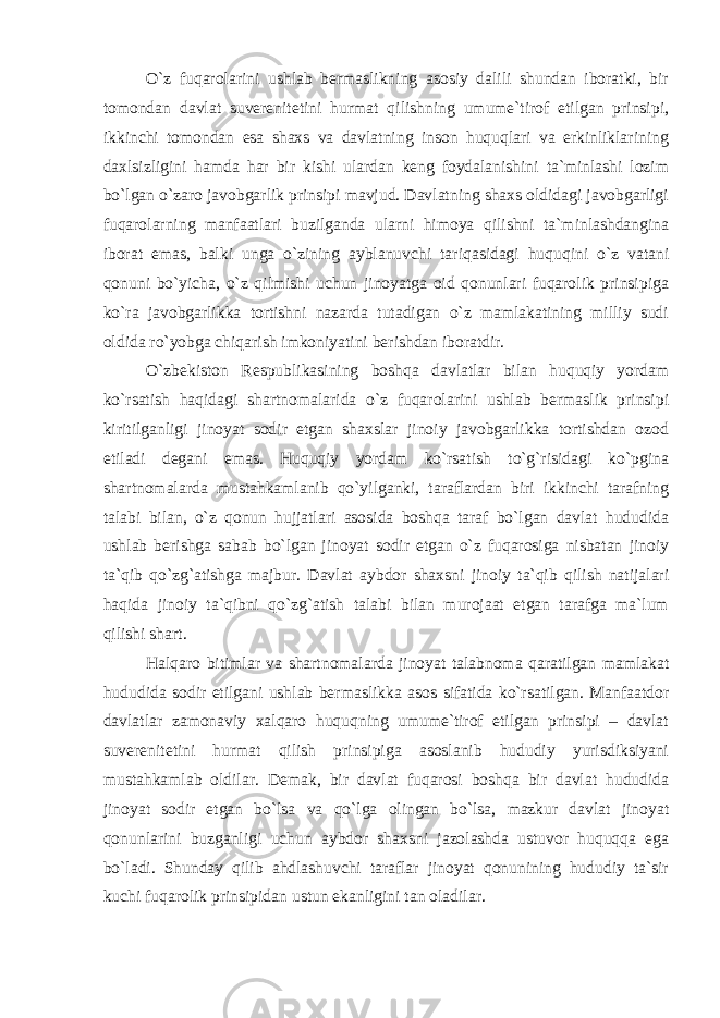 O`z fuqarolarini ushlab bermaslikning asosiy dalili shundan iboratki, bir tomondan davlat suverenitetini hurmat qilishning umume`tirof etilgan prinsipi, ikkinchi tomondan esa shaxs va davlatning inson huquqlari va erkinliklarining daxlsizligini hamda har bir kishi ulardan keng foydalanishini ta`minlashi lozim bo`lgan o`zaro javobgarlik prinsipi mavjud. Davlatning shaxs oldidagi javobgarligi fuqarolarning manfaatlari buzilganda ularni himoya qilishni ta`minlashdangina iborat emas, balki unga o`zining ayblanuvchi tariqasidagi huquqini o`z vatani qonuni bo`yicha, o`z qilmishi uchun jinoyatga oid qonunlari fuqarolik prinsipiga ko`ra javobgarlikka tortishni nazarda tutadigan o`z mamlakatining milliy sudi oldida ro`yobga chiqarish imkoniyatini berishdan iboratdir. O`zbekiston Respublikasining boshqa davlatlar bilan huquqiy yordam ko`rsatish haqidagi shartnomalarida o`z fuqarolarini ushlab bermaslik prinsipi kiritilganligi jinoyat sodir etgan shaxslar jinoiy javobgarlikka tortishdan ozod etiladi degani emas. Huquqiy yordam ko`rsatish to`g`risidagi ko`pgina shartnomalarda mustahkamlanib qo`yilganki, taraflardan biri ikkinchi tarafning talabi bilan, o`z qonun hujjatlari asosida boshqa taraf bo`lgan davlat hududida ushlab berishga sabab bo`lgan jinoyat sodir etgan o`z fuqarosiga nisbatan jinoiy ta`qib qo`zg`atishga majbur. Davlat aybdor shaxsni jinoiy ta`qib qilish natijalari haqida jinoiy ta`qibni qo`zg`atish talabi bilan murojaat etgan tarafga ma`lum qilishi shart. Halqaro bitimlar va shartnomalarda jinoyat talabnoma qaratilgan mamlakat hududida sodir etilgani ushlab bermaslikka asos sifatida ko`rsatilgan. Manfaatdor davlatlar zamonaviy xalqaro huquqning umume`tirof etilgan prinsipi – davlat suverenitetini hurmat qilish prinsipiga asoslanib hududiy yurisdiksiyani mustahkamlab oldilar. Demak, bir davlat fuqarosi boshqa bir davlat hududida jinoyat sodir etgan bo`lsa va qo`lga olingan bo`lsa, mazkur davlat jinoyat qonunlarini buzganligi uchun aybdor shaxsni jazolashda ustuvor huquqqa ega bo`ladi. Shunday qilib ahdlashuvchi taraflar jinoyat qonunining hududiy ta`sir kuchi fuqarolik prinsipidan ustun ekanligini tan oladilar. 