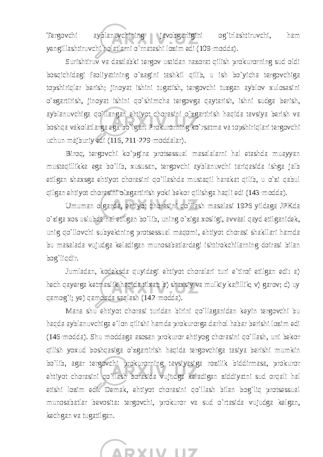 Tergovchi ayblanuvchining javobgarligini og`irlashtiruvchi, ham yengillashtiruvchi holatlarni o`rnatashi lozim edi (109-modda). Surishtiruv va dastlabki tergov ustidan nazorat qilish prokurorning sud oldi bosqichidagi faoliyatining o`zagini tashkil qilib, u ish bo`yicha tergovchiga topshiriqlar berish; jinoyat ishini tugatish, tergovchi tuzgan ayblov xulosasini o`zgartirish, jinoyat ishini qo`shimcha tergovga qaytarish, ishni sudga berish, ayblanuvchiga qo`llangan ehtiyot chorasini o`zgartirish haqida tavsiya berish va boshqa vakolatlarga ega bo`lgan. Prokurorning ko`rsatma va topshiriqlari tergovchi uchun majburiy edi (116, 211-229-moddalar). Biroq, tergovchi ko`pgina protsessual masalalarni hal etashda muayyan mustaqillikka ega bo`lib, xususan, tergovchi ayblanuvchi tariqasida ishga jalb etilgan shaxsga ehtiyot chorasini qo`llashda mustaqil harakat qilib, u o`zi qabul qilgan ehtiyot chorasini o`zgartirish yoki bekor qilishga haqli edi (143-modda). Umuman olganda, ehtiyot chorasini qo`llash masalasi 1926 yildaga JPKda o`ziga xos uslubda hal etilgan bo`lib, uning o`ziga xosligi, avvaal qayd etilganidek, unig qo`llovchi subyektning protsessual maqomi, ehtiyot chorasi shakllari hamda bu masalada vujudga keladigan munosabatlardagi ishtirokchilarning doirasi bilan bog`liqdir. Jumladan, kodeksda quyidagi ehtiyot choralari turi e`tirof etilgan edi: a) hech qayerga ketmaslik haqida tilxat; b) shaxsiy va mulkiy kafillik; v) garov; d) uy qamog`i; ye) qamoqda saqlash (142-modda). Mana shu ehtiyot chorasi turidan birini qo`llaganidan keyin tergovchi bu haqda ayblanuvchiga e`lon qilishi hamda prokurorga darhol habar berishi lozim edi (146-modda). Shu moddaga asosan prokuror ehtiyog chorasini qo`llash, uni bekor qilish yoxud boshqasiga o`zgartirish haqida tergovchiga tasiya berishi mumkin bo`lib, agar tergovchi prokurorning tavsiyasiga rozilik biddirmasa, prokuror ehtiyot chorasini qo`llash borasida vujudga keladigan ziddiyatni sud orqali hal etishi lozim edi. Demak, ehtiyot chorasini qo`llash bilan bog`liq protsessual munosabatlar bevosita: tergovchi, prokuror va sud o`rtasida vujudga kelgan, kechgan va tugatilgan. 