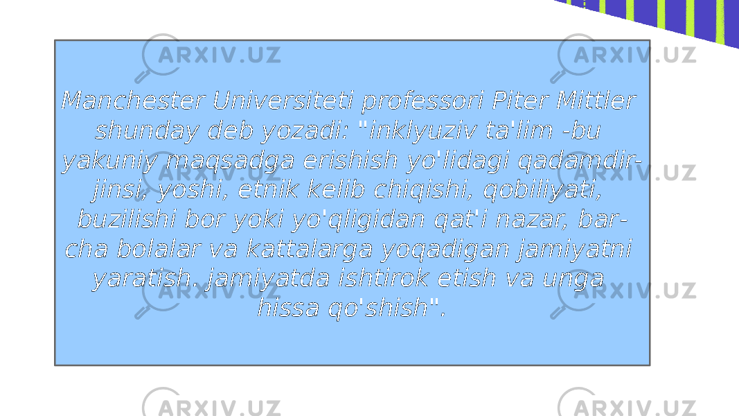 Manchester Universiteti professori Piter Mittler shunday deb yozadi: &#34;inklyuziv ta&#39;lim -bu yakuniy maqsadga erishish yo&#39;lidagi qadamdir- jinsi, yoshi, etnik kelib chiqishi, qobiliyati, buzilishi bor yoki yo&#39;qligidan qat&#39;i nazar, bar - cha bolalar va kattalarga yoqadigan jamiyatni yaratish. jamiyatda ishtirok etish va unga hissa qo&#39;shish&#34;. 