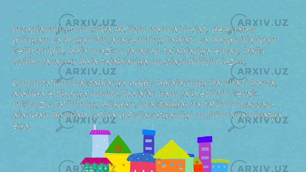 Insonlarning turli xilda bo&#39;lishi normal holat, deb qabul qilingan va o&#39;rganish jarayonining tabiati va bosqichlaridan kelib chiqib, bola mazkur jarayon talablariga emas, balki ushbu jarayon bola talablariga moslashtirilishi lozim. Umumta&#39;lim maktablarga oddiy bolalarning barchasi borsa, alohida e&#39;tiborga muhtoj bolalar ham jalb etilishi kerak. Inklyuziv ta&#39;limning oiladan, maktabgacha ta&#39;lim muassas - alaridan boshlab yo&#39;lga qo&#39;yilayotganligi muhim ahamiyatga ega. 