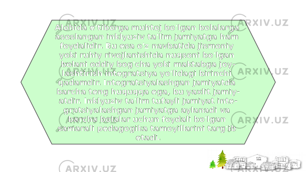 Alohida e&#39;tiborga muhtoj bo&#39;lgan bolalarga asoslangan inklyuziv ta&#39;lim jamiyatga ham foydalidir. Bu esa o&#39;z navbatida jismoniy yoki ruhiy rivojlanishida nuqsoni bo&#39;lgan bolani oddiy bog&#39;cha yoki maktabga joy - lashtirish integratsiya yo&#39;lidagi birinchi qadamdir. Integratsiyalashgan jamiyatda barcha teng huquqqa ega, bu yaxlit jamiy - atdir. Inklyuziv ta&#39;lim tufayli jamiyat inte - gratsiyalashgan jamiyatga aylanadi va barcha bolalar uchun foydali bo&#39;lgan samarali pedagogika tamoyillarini targ&#39;ib etadi. 