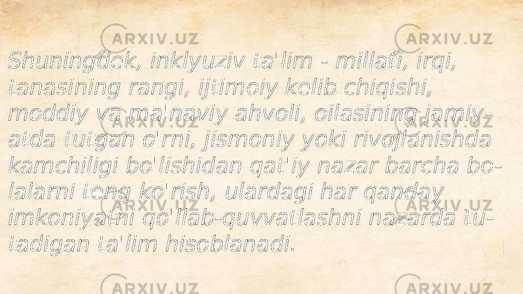 Shuningdek, inklyuziv ta&#39;lim - millati, irqi, tanasining rangi, ijtimoiy kelib chiqishi, moddiy va ma&#39;naviy ahvoli, oilasining jamiy - atda tutgan o&#39;rni, jismoniy yoki rivojlanishda kamchiligi bo&#39;lishidan qat&#39;iy nazar barcha bo - lalarni teng ko&#39;rish, ulardagi har qanday imkoniyatni qo&#39;llab-quvvatlashni nazarda tu - tadigan ta&#39;lim hisoblanadi. 