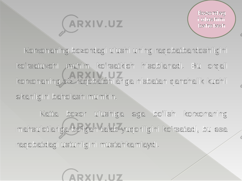  Korxonaning bozordagi ulushi uning raqobatbardoshligini ko‘rsatuvchi muhim ko‘rsatkich hisoblanadi. Bu orqali korxonaning o‘z raqobatchilariga nisbatan qanchalik kuchli ekanligini baholash mumkin. Katta bozor ulushiga ega bo‘lish korxonaning mahsulotlariga bo‘lgan talab yuqoriligini ko‘rsatadi, bu esa raqobatdagi ustunligini mustahkamlaydi. Bozordag i ulushini baholash 