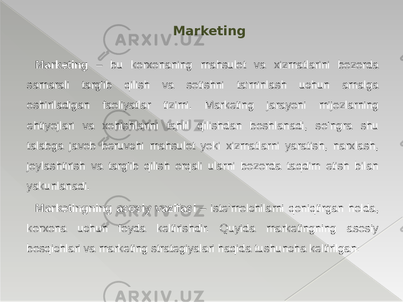  Marketing – bu korxonaning mahsulot va xizmatlarini bozorda samarali targ‘ib qilish va sotishni ta&#39;minlash uchun amalga oshiriladigan faoliyatlar tizimi. Marketing jarayoni mijozlarning ehtiyojlari va xohishlarini tahlil qilishdan boshlanadi, so‘ngra shu talabga javob beruvchi mahsulot yoki xizmatlarni yaratish, narxlash, joylashtirish va targ‘ib qilish orqali ularni bozorda taqdim etish bilan yakunlanadi. Marketingning asosiy vazifasi – iste’molchilarni qoniqtirgan holda, korxona uchun foyda keltirishdir. Quyida marketingning asosiy bosqichlari va marketing strategiyalari haqida tushuncha keltirilgan: Marketing 