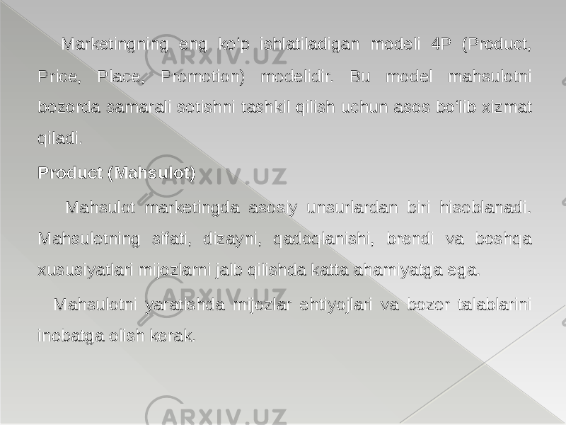  Marketingning eng ko‘p ishlatiladigan modeli 4P (Product, Price, Place, Promotion) modelidir. Bu model mahsulotni bozorda samarali sotishni tashkil qilish uchun asos bo‘lib xizmat qiladi. Product (Mahsulot) Mahsulot marketingda asosiy unsurlardan biri hisoblanadi. Mahsulotning sifati, dizayni, qadoqlanishi, brendi va boshqa xususiyatlari mijozlarni jalb qilishda katta ahamiyatga ega. Mahsulotni yaratishda mijozlar ehtiyojlari va bozor talablarini inobatga olish kerak. 