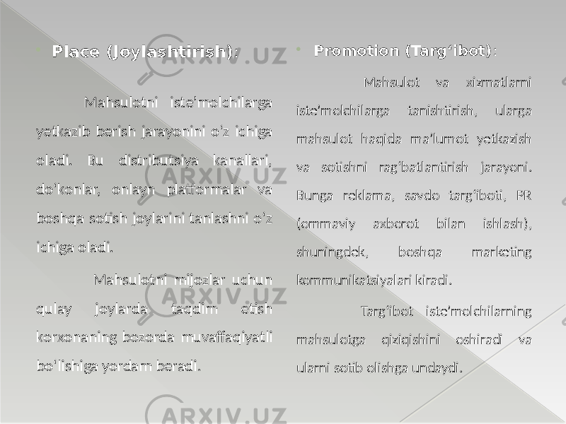  Place (Joylashtirish) : Mahsulotni iste’molchilarga yetkazib berish jarayonini o‘z ichiga oladi. Bu distributsiya kanallari, do‘konlar, onlayn platformalar va boshqa sotish joylarini tanlashni o‘z ichiga oladi. Mahsulotni mijozlar uchun qulay joylarda taqdim etish korxonaning bozorda muvaffaqiyatli bo‘lishiga yordam beradi.  Promotion (Targ‘ibot) : Mahsulot va xizmatlarni iste’molchilarga tanishtirish, ularga mahsulot haqida ma’lumot yetkazish va sotishni rag‘batlantirish jarayoni. Bunga reklama, savdo targ‘iboti, PR (ommaviy axborot bilan ishlash), shuningdek, boshqa marketing kommunikatsiyalari kiradi. Targ‘ibot iste’molchilarning mahsulotga qiziqishini oshiradi va ularni sotib olishga undaydi. 