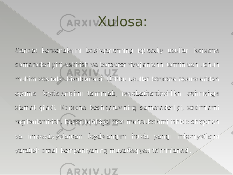 Sanoat korxonalarini boshqarishning iqtisodiy usullari korxona samaradorligini oshirish va barqaror rivojlanishni ta’minlash uchun muhim vositalar hisoblanadi. Ushbu usullar korxona resurslaridan optimal foydalanishni ta’minlab, raqobatbardoshlikni oshirishga xizmat qiladi. Korxona boshqaruvining samaradorligi, xodimlarni rag‘batlantirish, bozor talabiga mos mahsulotlarni ishlab chiqarish va innovatsiyalardan foydalangan holda yangi imkoniyatlarni yaratish orqali kompaniyaning muvaffaqiyati ta’minlanadi. Xulosa: 