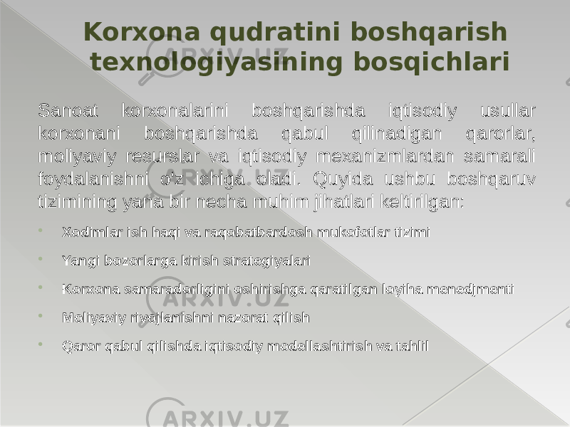 Sanoat korxonalarini boshqarishda iqtisodiy usullar korxonani boshqarishda qabul qilinadigan qarorlar, moliyaviy resurslar va iqtisodiy mexanizmlardan samarali foydalanishni o‘z ichiga oladi. Quyida ushbu boshqaruv tizimining yana bir necha muhim jihatlari keltirilgan:  Xodimlar ish haqi va raqobatbardosh mukofotlar tizimi  Yangi bozorlarga kirish strategiyalari  Korxona samaradorligini oshirishga qaratilgan loyiha menedjmenti  Moliyaviy rivojlanishni nazorat qilish  Qaror qabul qilishda iqtisodiy modellashtirish va tahlil Korxona qudratini boshqarish texnologiyasining bosqichlari 