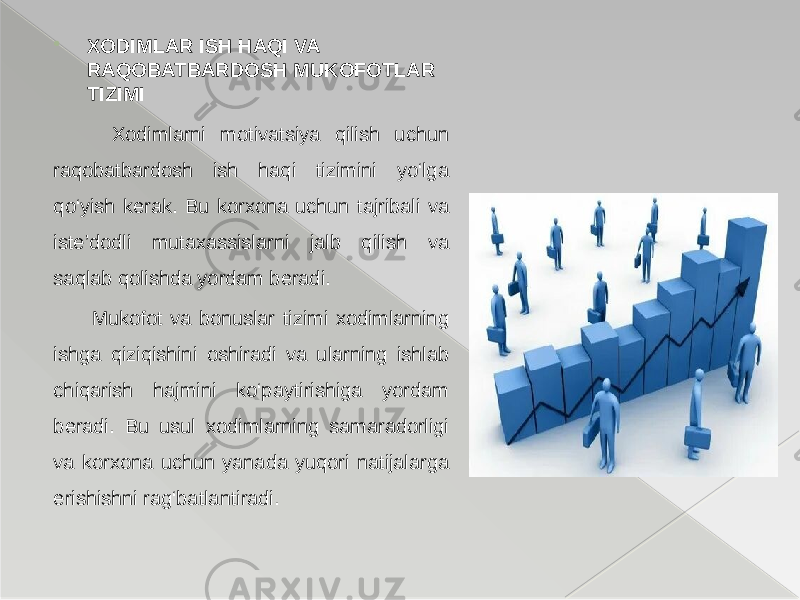  XODIMLAR ISH HAQI VA RAQOBATBARDOSH MUKOFOTLAR TIZIMI Xodimlarni motivatsiya qilish uchun raqobatbardosh ish haqi tizimini yo‘lga qo‘yish kerak. Bu korxona uchun tajribali va iste’dodli mutaxassislarni jalb qilish va saqlab qolishda yordam beradi. Mukofot va bonuslar tizimi xodimlarning ishga qiziqishini oshiradi va ularning ishlab chiqarish hajmini ko‘paytirishiga yordam beradi. Bu usul xodimlarning samaradorligi va korxona uchun yanada yuqori natijalarga erishishni rag‘batlantiradi. 
