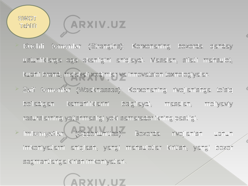  Kuchli tomonlar (Strengths): Korxonaning bozorda qanday ustunliklarga ega ekanligini aniqlaydi. Masalan, sifatli mahsulot, kuchli brend, malakali xodimlar va innovatsion texnologiyalar.  Zaif tomonlar (Weaknesses): Korxonaning rivojlanishga to‘siq bo‘ladigan kamchiliklarini belgilaydi, masalan, moliyaviy resurslarning yetishmasligi yoki samaradorlikning pastligi.  Imkoniyatlar (Opportunities): Bozorda rivojlanish uchun imkoniyatlarni aniqlash, yangi mahsulotlar kiritish, yangi bozor segmentlariga kirish imkoniyatlari.SWOT Tahlili 