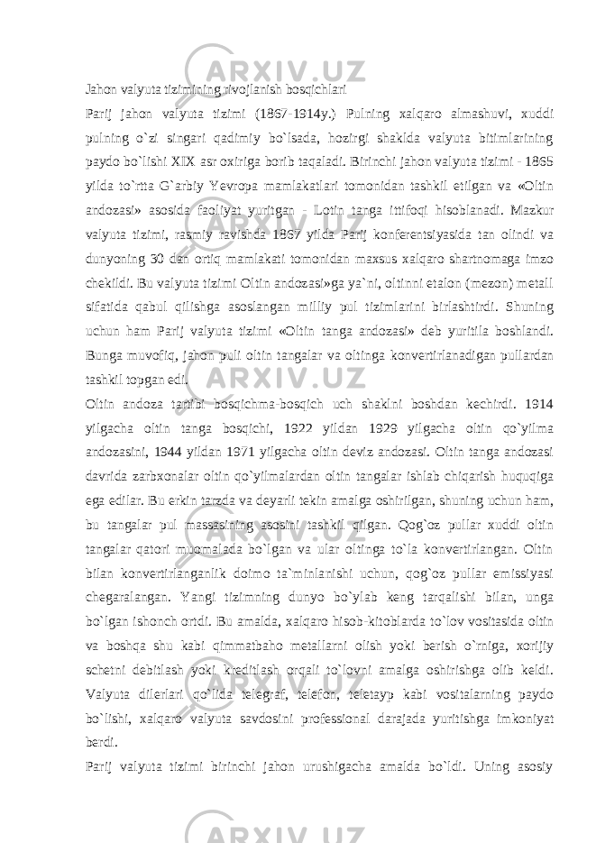 Jahon valyuta tizimining rivojlanish bosqichlari Parij jahon valyuta tizimi (1867-1914y.) Pulning xalqaro almashuvi, xuddi pulning o`zi singari qadimiy bo`lsada, hozirgi shaklda valyuta bitimlarining paydo bo`lishi XIX asr oxiriga borib taqaladi. Birinchi jahon valyuta tizimi - 1865 yilda to`rtta G`arbiy Yevropa mamlakatlari tomonidan tashkil etilgan va «Oltin andozasi» asosida faoliyat yuritgan - Lotin tanga ittifoqi hisoblanadi. Mazkur valyuta tizimi, rasmiy ravishda 1867 yilda Parij konferentsiyasida tan olindi va dunyoning 30 dan ortiq mamlakati tomonidan maxsus xalqaro shartnomaga imzo chekildi. Bu valyuta tizimi Oltin andozasi»ga ya`ni, oltinni etalon (mezon) metall sifatida qabul qilishga asoslangan milliy pul tizimlarini birlashtirdi. Shuning uchun ham Parij valyuta tizimi «Oltin tanga andozasi» deb yuritila boshlandi. Bunga muvofiq, jahon puli oltin tangalar va oltinga konvertirlanadigan pullardan tashkil topgan edi. Oltin andoza tartibi bosqichma-bosqich uch shaklni boshdan kechirdi. 1914 yilgacha oltin tanga bosqichi, 1922 yildan 1929 yilgacha oltin qo`yilma andozasini, 1944 yildan 1971 yilgacha oltin deviz andozasi. Oltin tanga andozasi davrida zarbxonalar oltin qo`yilmalardan oltin tangalar ishlab chiqarish huquqiga ega edilar. Bu erkin tarzda va deyarli tekin amalga oshirilgan, shuning uchun ham, bu tangalar pul massasining asosini tashkil qilgan. Qog`oz pullar xuddi oltin tangalar qatori muomalada bo`lgan va ular oltinga to`la konvertirlangan. Oltin bilan konvertirlanganlik doimo ta`minlanishi uchun, qog`oz pullar emissiyasi chegaralangan. Yangi tizimning dunyo bo`ylab keng tarqalishi bilan, unga bo`lgan ishonch ortdi. Bu amalda, xalqaro hisob-kitoblarda to`lov vositasida oltin va boshqa shu kabi qimmatbaho metallarni olish yoki berish o`rniga, xorijiy schetni debitlash yoki kreditlash orqali to`lovni amalga oshirishga olib keldi. Valyuta dilerlari qo`lida telegraf, telefon, teletayp kabi vositalarning paydo bo`lishi, xalqaro valyuta savdosini professional darajada yuritishga imkoniyat berdi. Parij valyuta tizimi birinchi jahon urushigacha amalda bo`ldi. Uning asosiy 