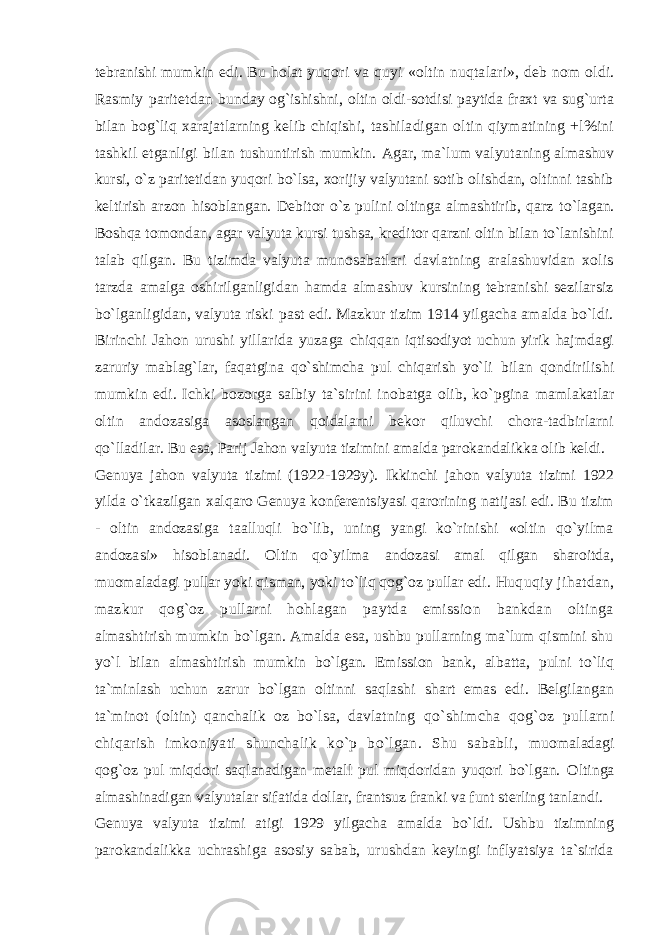 tebranishi mumkin edi. Bu holat yuqori va quyi «oltin nuqtalari», deb nom oldi. Rasmiy paritetdan bunday og`ishishni, oltin oldi-sotdisi paytida fraxt va sug`urta bilan bog`liq xarajatlarning kelib chiqish i, tashiladigan oltin qiymatining +l%ini tashkil etganligi bilan tushuntirish mumkin. Agar, ma`lum valyutaning almashuv kursi, o`z paritetidan yuqori bo`lsa, xorijiy valyutani sotib olishdan, oltinni tashib keltirish arzon hisoblangan. Debitor o`z pulini oltinga almashtirib, qarz to`lagan. Boshqa tomondan, agar valyuta kursi tushsa, kreditor qarzni oltin bilan to`lanishini talab qilgan. Bu tizimda valyuta munosabatlari davlatning aralashuvidan xolis tarzda amalga oshirilganligidan hamda almashuv kursining tebranishi sezilarsiz bo`lganligidan, valyuta riski past edi. Mazkur tizim 1914 yilgacha amalda bo`ldi. Birinchi Jahon urushi yillarida yuzaga chiqqan iqtisodiyot uchun yirik hajmdagi zaruriy mablag`lar, faqatgina qo`shimcha pul chiqarish yo`li bilan qondirilishi mumkin edi. Ichki bozorga salbiy ta`sirini inobatga olib, ko`pgina mamlakatlar oltin andozasiga asoslangan qoidalarni bekor qiluvchi chora-tadbirlarni qo`lladilar. Bu esa, Parij Jahon valyuta tizimini amalda parokandalikka olib keldi. Genuya jahon valyuta tizimi (1922-1929y). Ikkinchi jahon valyuta tizimi 1922 yilda o`tkazilgan xalqaro Genuya konferentsiyasi qarorining natijasi edi. Bu tizim - oltin andozasiga taalluqli bo`lib, uning yangi ko`rinishi «oltin qo`yilma andozasi» hisoblanadi. Oltin qo`yilma andozasi amal qilgan sharoitda, muomaladagi pullar yoki qisman, yoki to`liq qog`oz pullar edi. Huquqiy jihatdan, mazkur qog`oz pullarni hohlagan paytda emission bankdan oltinga almashtirish mumkin bo`lgan. Amalda esa, ushbu pullarning ma`lum qismini shu yo`l bilan almashtirish mumkin bo`lgan. Emission bank, albatta, pulni to`liq ta`minlash uchun zarur bo`lgan oltinni saqlashi shart emas edi. Belgilangan ta`minot (oltin) qanchalik oz bo`lsa, davlatning qo`shimcha qog`oz pullarni chiqarish imkoniyati shunchalik ko`p bo`lgan. Shu sababli, muomaladagi qog`oz pul miqdori saqlanadigan metall pul miqdoridan yuqori bo`lgan. Oltinga almashinadigan valyutalar sifatida dollar, frantsuz franki va funt sterling tanlandi. Genuya valyuta tizimi atigi 1929 yilgacha amalda bo`ldi. Ushbu tizimning parokandalikka uchrashiga asosiy sabab, urushdan keyingi inflyatsiya ta`sirida 