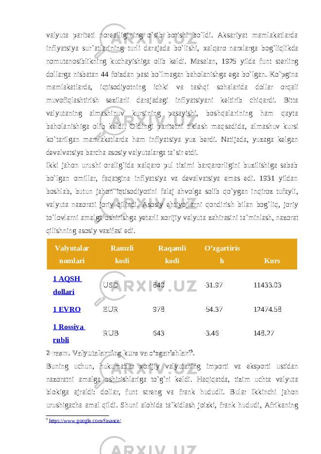 valyuta pariteti norealligining o`sib borishi bo`ldi. Aksariyat mamlakatlarda inflyatsiya sur`atlarining turli darajada bo`lishi, xalqaro narxlarga bog`liqlikda nomutanosiblikning kuchayishiga olib keldi. Masalan, 1925 yilda funt sterling dollarga nisbatan 44 foizdan past bo`lmagan baholanishga ega bo`lgan. Ko`pgina mamlakatlarda, iqtisodiyotning ichki va tashqi sohalarida dollar orqali muvofiqlashtirish sezilarli darajadagi inflyatsiyani keltirib chiqardi. Bitta valyutaning almashinuv kursining pasayishi, boshqalarining ham qayta baholanishiga olib keldi. Oldingi paritetni tiklash maqsadida, almashuv kursi ko`tarilgan mamlakatlarda ham inflyatsiya yuz berdi. Natijada, yuzaga kelgan devalvatsiya barcha asosiy valyutalarga ta`sir etdi. Ikki jahon urushi oralig`ida xalqaro pul tizimi barqarorligini buzilishiga sabab bo`lgan omillar, faqatgina inflyatsiya va devalvatsiya emas edi. 1931 yildan boshlab, butun jahon iqtisodiyotini falaj ahvolga solib qo`ygan inqiroz tufayli, valyuta nazorati joriy qilindi. Asosiy ehtiyojlarni qondirish bilan bog`liq, joriy to`lovlarni amalga oshirishga yetarli xorijiy valyuta zahirasini ta`minlash, nazorat qilishning asosiy vazifasi edi. Valyutalar nomlari Ramzli kodi Raqamli kodi O’zgartiris h Kurs 1 AQSH dollari USD 840 -31.97 11433.03 1 EVRO EUR 978 -54.37 12474.58 1 Rossiya rubli RUB 643 -3.46 148.27 2-rasm. Valyutalarning kurs va o’zgarishlari 5 . Buning uchun, hukumatlar xorijiy valyutaning importi va eksporti ustidan nazoratni amalga oshirishlariga to`g`ri keldi. Haqiqatda, tizim uchta valyuta blokiga ajraldi: dollar, funt streng va frank hududli. Bular Ikkinchi jahon urushigacha amal qildi. Shuni alohida ta`kidlash joizki, frank hududi, Afrikaning 5 https://www.google.com/finance/ 