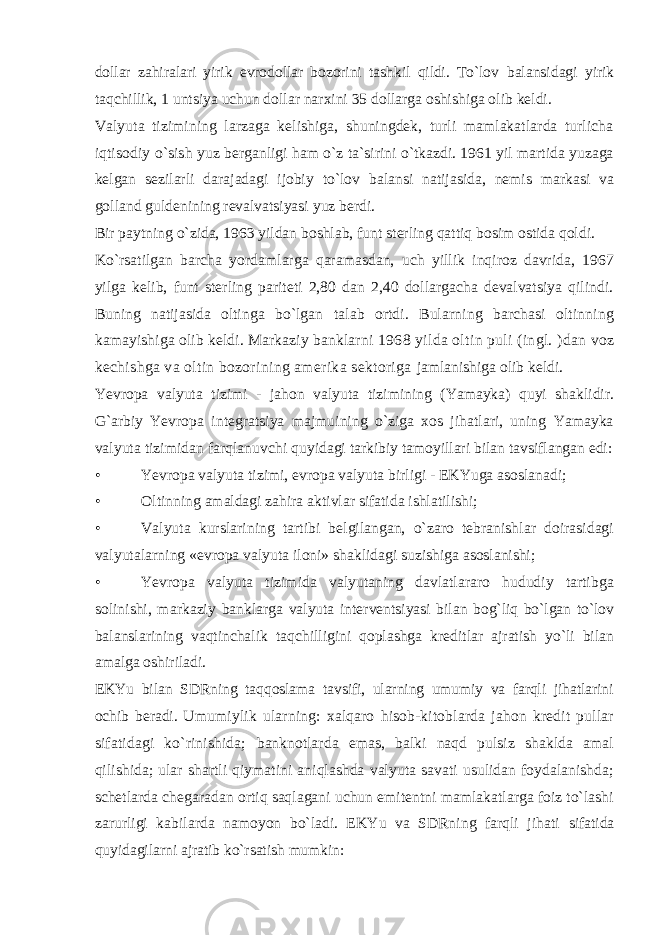 dollar zahiralari yirik evrodollar bozorini tashkil qildi. To`lov balansidagi yirik taqchillik, 1 untsiya uchun dollar narxini 35 dollarga oshishiga olib keldi. Valyuta tizimining larzaga kelishiga, shuningdek, turli mamlakatlarda turlicha iqtisodiy o`sish yuz berganligi ham o`z ta`sirini o`tkazdi. 1961 yil martida yuzaga kelgan sezilarli darajadagi ijobiy to`lov balansi natijasida, nemis markasi va golland guldenining revalvatsiyasi yuz berdi. Bir paytning o`zida, 1963 yildan boshlab, funt sterling qattiq bosim ostida qoldi. Ko`rsatilgan barcha yordamlarga qaramasdan, uch yillik inqiroz davrida, 1967 yilga kelib, funt sterling pariteti 2,80 dan 2,40 dollargacha devalvatsiya qilindi. Buning natijasida oltinga bo`lgan talab ortdi. Bularning barchasi oltinning kamayishiga olib keldi. Markaziy banklarni 1968 yilda oltin puli (ingl. )dan voz kechishga va oltin bozorining amerika sektoriga jamlanishiga olib keldi. Yevropa valyuta tizimi - jahon valyuta tizimining (Yamayka) quyi shaklidir. G`arbiy Yevropa integratsiya majmuining o`ziga xos jihatlari, uning Yamayka valyuta tizimidan farqlanuvchi quyidagi tarkibiy tamoyillari bilan tavsiflangan edi: • Yevropa valyuta tizimi, evropa valyuta birligi - EKYuga asoslanadi; • Oltinning amaldagi zahira aktivlar sifatida ishlatilishi; • Valyuta kurslarining tartibi belgilangan, o`zaro tebranishlar doirasidagi valyutalarning «evropa valyuta iloni» shaklidagi suzishiga asoslanishi; • Yevropa valyuta tizimida valyutaning davlatlararo hududiy tartibga solinishi, markaziy banklarga valyuta interventsiyasi bilan bog`liq bo`lgan to`lov balanslarining vaqtinchalik taqchilligini qoplashga kreditlar ajratish yo`li bilan amalga oshiriladi. EKYu bilan SDRning taqqoslama tavsifi, ularning umumiy va farqli jihatlarini ochib beradi. Umumiylik ularning: xalqaro hisob-kitoblarda jahon kredit pullar sifatidagi ko`rinishida; banknotlarda emas, balki naqd pulsiz shaklda amal qilishida; ular shartli qiymatini aniqlashda valyuta savati usulidan foydalanishda; schetlarda chegaradan ortiq saqlagani uchun emitentni mamlakatlarga foiz to`lashi zarurligi kabilarda namoyon bo`ladi. EKYu va SDRning farqli jihati sifatida quyidagilarni ajratib ko`rsatish mumkin: 