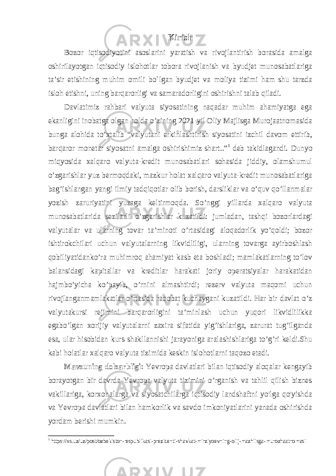 Kirish Bozor iqtisodiyotini asoslarini yaratish va rivojlantirish borasida amalga oshirilayotgan iqtisodiy islohotlar tobora rivojlanish va byudjet munosabatlariga ta’sir etishining muhim omili bo`lgan byudjet va moliya tizimi ham shu tarzda isloh etishni, uning barqarorligi va samaradorligini oshirishni talab qiladi. Davlatimiz rahbari valyuta siyosatining naqadar muhim ahamiyatga ega ekanligini inobatga olgan holda o’zining 2021-yil Oliy Majlisga Murojaatnomasida bunga alohida to’xtalib “valyutani erkinlashtirish siyosatini izchil davom ettirib, barqaror monetar siyosatni amalga oshirishimiz shart..” 1 deb takidlagandi. D unyo miqyosida xalqaro valyuta-kredit munosabatlari sohasida jiddiy, olamshumul oʼzgarishlar yuz bermoqdaki, mazkur holat xalqaro valyuta-kredit munosabatlariga bagʼishlangan yangi ilmiy tadqiqotlar olib borish, darsliklar va oʼquv qoʼllanmalar yozish zaruriyatini yuzaga keltirmoqda. Soʼnggi yillarda xalqaro valyuta munosabatlarida sezilarli oʼzgarishlar kuzatildi: jumladan, tashqi bozorlardagi valyutalar va ularning tovar taʼminoti oʼrtasidagi aloqadorlik yoʼqoldi; bozor ishtirokchilari uchun valyutalarning likvidliligi, ularning tovarga ayirboshlash qobiliyatidankoʼra muhimroq ahamiyat kasb eta boshladi; mamlakatlarning toʼlov balansidagi kapitallar va kreditlar harakati joriy operatsiyalar harakatidan hajmboʼyicha koʼpayib, oʼrnini almashtirdi; rezerv valyuta maqomi uchun rivojlanganmamlakatlar oʼrtasida raqobat kuchaygani kuzatildi. Har bir davlat oʼz valyutakursi rejimini barqarorligini taʼminlash uchun yuqori likvidlilikka egaboʼlgan xorijiy valyutalarni zaxira sifatida yigʼishlariga, zarurat tugʼilganda esa, ular hisobidan kurs shakllannishi jarayoniga aralashishlariga toʼgʼri keldi.Shu kabi holatlar xalqaro valyuta tizimida keskin islohotlarni taqozo etadi. Mavzuning dolzarbligi: Yevropa davlatlari bilan iqtisodiy aloqalar kengayib borayotgan bir davrda Yevropa valyuta tizimini o’rganish va tahlil qilish biznes vakillariga, korxonalarga va siyosatchilarga iqtisodiy landshaftni yo&#39;lga qo&#39;yishda va Yevropa davlatlari bilan hamkorlik va savdo imkoniyatlarini yanada oshirishda yordam berishi mumkin. 1 https://xs.uz/uz/post/ozbekiston-respublikasi-prezidenti-shavkat-mirziyoevning-olij-mazhlisga-murozhaatnomasi 