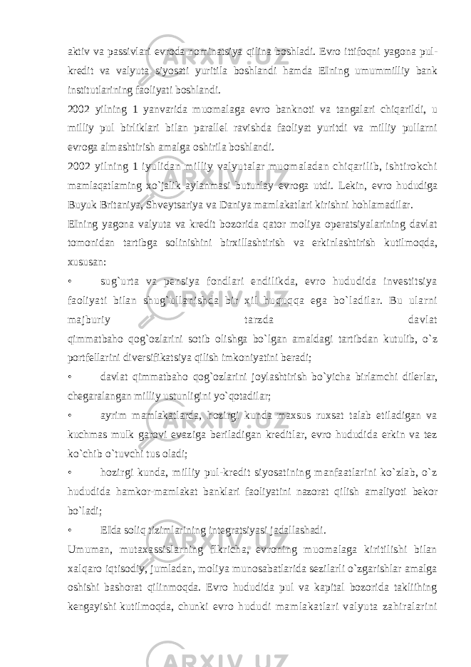 aktiv va passivlari evroda nominatsiya qilina boshladi. Evro ittifoqni yagona pul- kredit va valyuta siyosati yuritila boshlandi hamda EIning umummilliy bank institutlarining faoliyati boshlandi. 2002 yilning 1 yanvarida muomalaga evro banknoti va tangalari chiqarildi, u milliy pul birliklari bilan parallel ravishda faoliyat yuritdi va milliy pullarni evroga almashtirish amalga oshirila boshlandi. 2002 yilning 1 iyulidan milliy valyutalar muomaladan chiqarilib, ishtirokchi mamlaqatlaming xo`jalik aylanmasi butunlay evroga utdi. Lekin, evro hududiga Buyuk Britaniya, Shveytsariya va Daniya mamlakatlari kirishni hohlamadilar. EIning yagona valyuta va kredit bozorida qator moliya operatsiyalarining davlat tomonidan tartibga solinishini birxillashtirish va erkinlashtirish kutilmoqda, xususan: • sug`urta va pensiya fondlari endilikda, evro hududida investitsiya faoliyati bilan shug`ullanishda bir xil huquqqa ega bo`ladilar. Bu ularni majburiy tarzda davlat qimmatbaho qog`ozlarini sotib olishga bo`lgan amaldagi tartibdan kutulib, o`z portfellarini diversifikatsiya qilish imkoniyatini beradi; • davlat qimmatbaho qog`ozlarini joylashtirish bo`yicha birlamchi dilerlar, chegaralangan milliy ustunligini yo`qotadilar; • ayrim mamlakatlarda, hozirgi kunda maxsus ruxsat talab etiladigan va kuchmas mulk garovi evaziga beriladigan kreditlar, evro hududida erkin va tez ko`chib o`tuvchi tus oladi; • hozirgi kunda, milliy pul-kredit siyosatining manfaatlarini ko`zlab, o`z hududida hamkor-mamlakat banklari faoliyatini nazorat qilish amaliyoti bekor bo`ladi; • EIda soliq tizimlarining integratsiyasi jadallashadi. Umuman, mutaxassislarning flkricha, evroning muomalaga kiritilishi bilan xalqaro iqtisodiy, jumladan, moliya munosabatlarida sezilarli o`zgarishlar amalga oshishi bashorat qilinmoqda. Evro hududida pul va kapital bozorida takliihing kengayishi kutilmoqda, chunki evro hududi mamlakatlari valyuta zahiralarini 