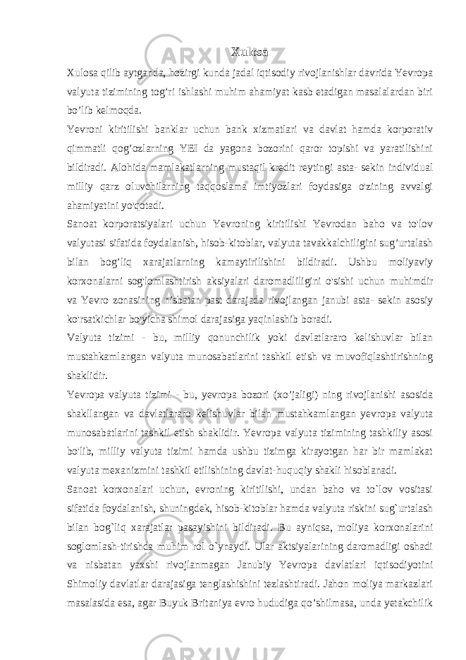 Xulosa Xulosa qilib aytganda, hozirgi kunda jadal iqtisodiy rivojlanishlar davrida Yevropa valyuta tizimining tog’ri ishlashi muhim ahamiyat kasb etadigan masalalardan biri bo’lib kelmoqda. Yevroni kiritilishi banklar uchun bank xizmatlari va davlat hamda korporativ qimmatli qog’ozlarning YEI da yagona bozorini qaror topishi va yaratilishini bildiradi. Alohida mamlakatlarning mustaqil kredit reytingi asta- sekin individual milliy qarz oluvchilarning taqqoslama imtiyozlari foydasiga o&#39;zining avvalgi ahamiyatini yo&#39;qotadi. Sanoat korporatsiyalari uchun Yevroning kiritilishi Yevrodan baho va to&#39;lov valyutasi sifatida foydalanish, hisob-kitoblar, valyuta tavakkalchiligini sug’urtalash bilan bog’liq xarajatlarning kamaytirilishini bildiradi. Ushbu moliyaviy korxonalarni sog&#39;lomlashtirish aksiyalari daromadliligini o&#39;sishi uchun muhimdir va Yevro zonasining nisbatan past darajada rivojlangan janubi asta- sekin asosiy ko&#39;rsatkichlar bo&#39;yicha shimol darajasiga yaqinlashib boradi. Valyuta tizimi - bu, milliy qonunchilik yoki davlatlararo kelishuvlar bilan mustahkamlangan valyuta munosabatlarini tashkil etish va muvofiqlashtirishning shaklidir. Yevropa valyuta tizimi - bu, yevropa bozori (xo’jaligi) ning rivojlanishi asosida shakllangan va davlatlararo kelishuvlar bilan mustahkamlangan yevropa valyuta munosabatlarini tashkil etish shaklidir. Yevropa valyuta tizimining tashkiliy asosi bo&#39;lib, milliy valyuta tizimi hamda ushbu tizimga kirayotgan har bir mamlakat valyuta mexanizmini tashkil etilishining davlat-huquqiy shakli hisoblanadi. Sanoat korxonalari uchun, evroning kiritilishi, undan baho va to`lov vositasi sifatida foydalanish, shuningdek, hisob-kitoblar hamda valyuta riskini sug`urtalash bilan bog`liq xarajatlar pasayishini bildiradi. Bu ayniqsa, moliya korxonalarini soglomlash-tirishda muhim rol o`ynaydi. Ular aktsiyalarining daromadligi oshadi va nisbatan yaxshi rivojlanmagan Janubiy Yevropa davlatlari iqtisodiyotini Shimoliy davlatlar darajasiga tenglashishini tezlashtiradi. Jahon moliya markazlari masalasida esa, agar Buyuk Britaniya evro hududiga qo’shilmasa, unda yetakchilik 