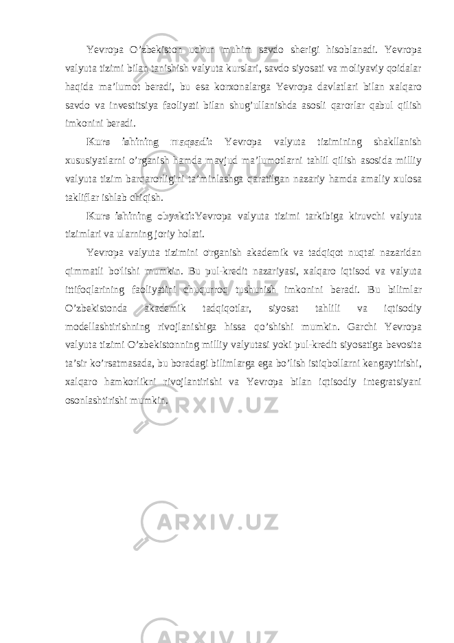 Yevropa O’zbekiston uchun muhim savdo sherigi hisoblanadi. Yevropa valyuta tizimi bilan tanishish valyuta kurslari, savdo siyosati va moliyaviy qoidalar haqida ma’lumot beradi, bu esa korxonalarga Yevropa davlatlari bilan xalqaro savdo va investitsiya faoliyati bilan shug’ullanishda asosli qarorlar qabul qilish imkonini beradi. Kurs ishining maqsadi: Yevropa valyuta tizimining shakllanish xususiyatlarni o’rganish hamda mavjud ma’lumotlarni tahlil qilish asosida milliy valyuta tizim barqarorligini ta’minlashga qaratilgan nazariy hamda amaliy xulosa takliflar ishlab chiqish. Kurs ishining obyekti: Yevropa valyuta tizimi tarkibiga kiruvchi valyuta tizimlari va ularning joriy holati. Yevropa valyuta tizimini o&#39;rganish akademik va tadqiqot nuqtai nazaridan qimmatli bo&#39;lishi mumkin. Bu pul-kredit nazariyasi, xalqaro iqtisod va valyuta ittifoqlarining faoliyatini chuqurroq tushunish imkonini beradi. Bu bilimlar O’zbekistonda akademik tadqiqotlar, siyosat tahlili va iqtisodiy modellashtirishning rivojlanishiga hissa qo’shishi mumkin. Garchi Yevropa valyuta tizimi O’zbekistonning milliy valyutasi yoki pul-kredit siyosatiga bevosita ta’sir ko’rsatmasada, bu boradagi bilimlarga ega bo’lish istiqbollarni kengaytirishi, xalqaro hamkorlikni rivojlantirishi va Yevropa bilan iqtisodiy integratsiyani osonlashtirishi mumkin. 