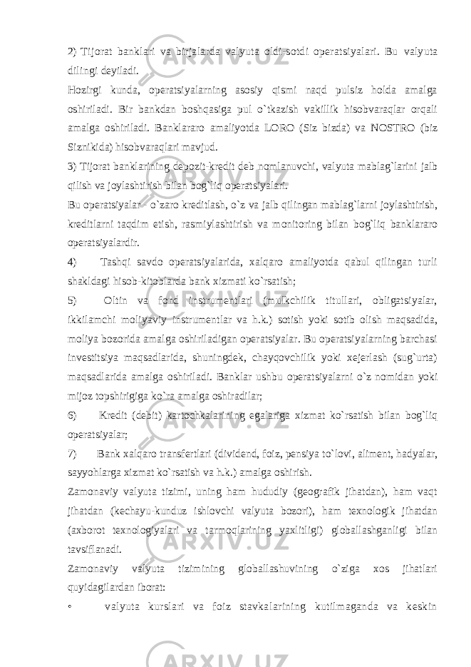 2) Tijorat banklari va birjalarda valyuta oldi-sotdi operatsiyalari. Bu valyuta dilingi deyiladi. Hozirgi kunda, operatsiyalarning asosiy qismi naqd pulsiz holda amalga oshiriladi. Bir bankdan boshqasiga pul o`tkazish vakillik hisobvaraqlar orqali amalga oshiriladi. Banklararo amaliyotda LORO (Siz bizda) va NOSTRO (biz Siznikida) hisobvaraqlari mavjud. 3) Tijorat banklarining depozit-kredit deb nomlanuvchi, valyuta mablag`larini jalb qilish va joylashtirish bilan bog`liq operatsiyalari. Bu operatsiyalar - o`zaro kreditlash, o`z va jalb qilingan mablag`larni joylashtirish, kreditlarni taqdim etish, rasmiylashtirish va monitoring bilan bog`liq banklararo operatsiyalardir. 4) Tashqi savdo operatsiyalarida, xalqaro amaliyotda qabul qilingan turli shakldagi hisob- kitoblarda bank xizmati ko`rsatish; 5) Oltin va fond instrumentlari (mulkchilik titullari, obligatsiyalar, ikkilamchi moliyaviy instrumentlar va h.k.) sotish yoki sotib olish maqsadida, moliya bozorida amalga oshiriladigan operatsiyalar. Bu operatsiyalarning barchasi investitsiya maqsadlarida, shuningdek, chayqovchilik yoki xejerlash (sug`urta) maqsadlarida amalga oshiriladi. Banklar ushbu operatsiyalarni o`z nomidan yoki mijoz topshirigiga ko`ra amalga oshiradilar; 6) Kredit (debit) kartochkalarining egalariga xizmat ko`rsatish bilan bog`liq operatsiyalar; 7) Bank xalqaro transfertlari (dividend, foiz, pensiya to`lovi, aliment, hadyalar, sayyohlarga xizmat ko`rsatish va h.k.) amalga oshirish. Zamonaviy valyuta tizimi, uning ham hududiy (geografik jihatdan), ham vaqt jihatdan (kechayu-kunduz ishlovchi valyuta bozori), ham texnologik jihatdan (axborot texnologiyalari va tarmoqlarining yaxlitligi) globallashganligi bilan tavsiflanadi. Zamonaviy valyuta tizimining globallashuvining o`ziga xos jihatlari quyidagilardan iborat: • valyuta kurslari va foiz stavkalarining kutilmaganda va keskin 