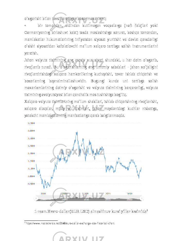 o`zgarishi bilan tavsiflanadigan bozor mexanizmi; • bir tomondan, oldindan kutilmagan voqealarga (neft falajlari yoki Germaniyaning birlashuvi kabi) tezda moslashishga zarurat, boshqa tomondan, mamlakatlar hukumatlarining inflyatsion siyosat yuritishi va davlat qarzdorligi o`sishi siyosatidan kafolatlovchi ma`lum xalqaro tartibga solish instrumentlarini yaratish. Jahon valyuta tizimining eng asosiy xususiyati shundaki, u har doim o`zgarib, rivojlanib turadi. Bu o`zgarishlarning eng umumiy sabablari - jahon xo`jaligini rivojlantirishdagi xalqaro hamkorlikning kuchayishi, tovar ishlab chiqarish va bozorlarning baynalminallashuvidir. Bugungi kunda uni tartibga solish mexanizmlarining doimiy o`zgarishi va valyuta tizimining barqarorligi, valyuta tizimining evolyutsiyasi bilan qanchalik mos tushishiga bog`liq. Xalqaro valyuta tizimlarining ma`lum shakllari, ishlab chiqarishning rivojlanishi, xalqaro aloqalar, milliy pul tizimlari, jahon maydonidagi kuchlar nisbatiga, yetakchi mamlakatlarning manfaatlariga qarab belgilanmoqda. 1-rasm.Yevro-dollar(EUR USD) almashinuv kursi yillar kesimida 3 3 https://www.macrotrends.net/2548/euro-dollar-exchange-rate-historical-chart 