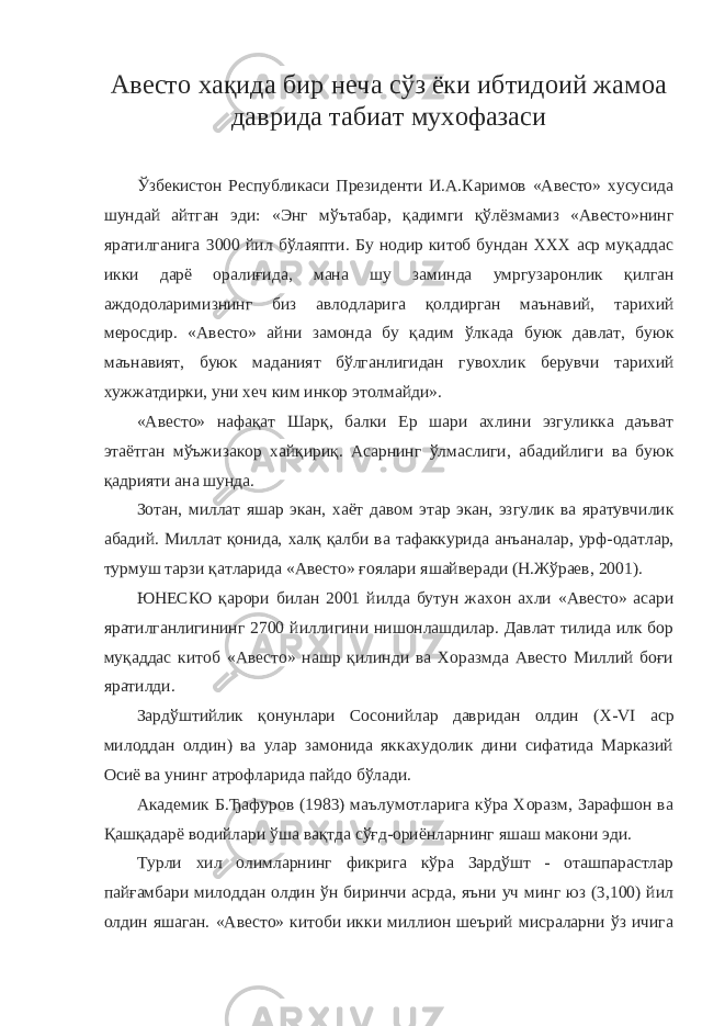 Авесто хақида бир неча сўз ёки ибтидоий жамоа даврида табиат мухофазаси Ў збекистон Республикаси Президенти И . А . Каримов « Авесто » хусусида шундай айтган эди : « Энг м ў ътабар , қ адимги қў лёзмамиз « Авесто » нинг яратилганига 3000 йил б ў лаяпти . Бу нодир китоб бундан XXX аср муқаддас икки дарё оралиғида , мана шу заминда умргузаронлик қилган аждодоларимизнинг биз авлодларига қолдирган маънавий , тарихий меросдир . « Авесто » айни замонда бу қадим ўлкада буюк давлат , буюк маънавият , буюк маданият бўлганлигидан гувохлик берувчи тарихий хужжатдирки , уни хеч ким инкор этолмайди ». « Авесто » нафақат Шарқ , балки Ер шари ахлини эзгуликка даъват этаётган мўъжизакор хайқириқ . Асарнинг ўлмаслиги , абадийлиги ва буюк қадрияти ана шунда . Зотан , миллат яшар экан , хаёт давом этар экан , эзгулик ва яратувчилик абадий . Миллат қонида , халқ қалби ва тафаккурида анъаналар , урф - одатлар , турмуш тарзи қатларида « Авесто » ғоялари яшайверади ( Н . Жўраев , 2001). ЮНЕСКО қарори билан 2001 йилда бутун жахон ахли « Авесто » асари яратилганлигининг 2700 йиллигини нишонлашдилар . Давлат тилида илк бор муқаддас китоб «Авесто» нашр қилинди ва Хоразмда Авесто Миллий боғи яратилди. Зардўштийлик қонунлари Сосонийлар давридан олдин ( X - VI аср милоддан олдин) ва улар замонида яккахудолик дини сифатида Марказий Осиё ва унинг атрофларида пайдо бўлади. Академик Б.Ђафуров (1983) маълумотларига кўра Хоразм, Зарафшон ва Қашқадарё водийлари ўша вақтда сўғд-ориёнларнинг яшаш макони эди. Турли хил олимларнинг фикрига кўра Зардўшт - оташпарастлар пайғамбари милоддан олдин ўн биринчи асрда, яъни уч минг юз (3,100) йил олдин яшаган. «Авесто» китоби икки миллион шеърий мисраларни ўз ичига 