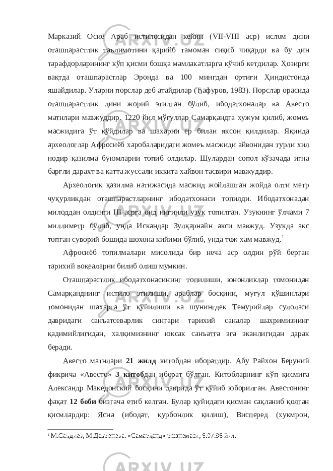 Марказий Осиё Араб истилосидан кейин ( VII - VIII аср) ислом дини оташпарастлик таълимотини қарийб тамоман сиқиб чиқарди ва бу дин тарафдорларининг кўп қисми бошқа мамлакатларга кўчиб кетдилар. Ҳозирги вақтда оташпарастлар Эронда ва 100 мингдан ортиғи Ҳиндистонда яшайдилар. Уларни порслар деб атайдилар (Ђафуров, 1983). Порслар орасида оташпарастлик дини жорий этилган бўлиб, ибодатхоналар ва Авесто матнлари мавжуддир. 1220 йил мўғуллар Самарқандга хужум қилиб, жомеъ масжидига ўт қўйдилар ва шахарни ер билан яксон қилдилар. Яқинда археологлар Афросиёб харобаларидаги жомеъ масжиди айвонидан турли хил нодир қазилма буюмларни топиб олдилар. Шулардан сопол кўзачада игна баргли дарахт ва катта жуссали иккита хайвон тасвири мавжуддир. Археологик қазилма натижасида масжид жойлашган жойда олти метр чуқурликдан оташпарастларнинг ибодатхонаси топилди. Ибодатхонадан милоддан олдинги III асрга оид нигинли узук топилган. Узукнинг ўлчами 7 миллиметр бўлиб, унда Искандар Зулқарнайн акси мавжуд. Узукда акс топган суворий бошида шохона кийими бўлиб, унда тож хам мавжуд. 1 Афросиёб топилмалари мисолида бир неча аср олдин рўй берган тарихий воқеаларни билиб олиш мумкин. Оташпарастлик ибодатхонасининг топилиши, юнонликлар томонидан Самарқанднинг истило этилиши, араблар босқини, муғул қўшинлари томонидан шахарга ўт қўйилиши ва шунингдек Темурийлар сулоласи давридаги санъатсеварлик сингари тарихий саналар шахримизнинг қадимийлигидан, халқимизнинг юксак санъатга эга эканлигидан дарак беради. Авесто матнлари 21 жилд китобдан иборатдир. Абу Райхон Беруний фикрича «Авесто» 3 китоб дан иборат бўлган. Китобларнинг кўп қисмига Александр Македонский босқини даврида ўт қўйиб юборилган. Авестонинг фақат 12 боби бизгача етиб келган. Булар қуйидаги қисман сақланиб қолган қисмлардир: Ясна (ибодат, қурбонлик қилиш), Висперед (хукмрон, 1 М.Саъдиев, М.Давронова. «Самарқанд» рœзномаси, 6.07.96 йил. 