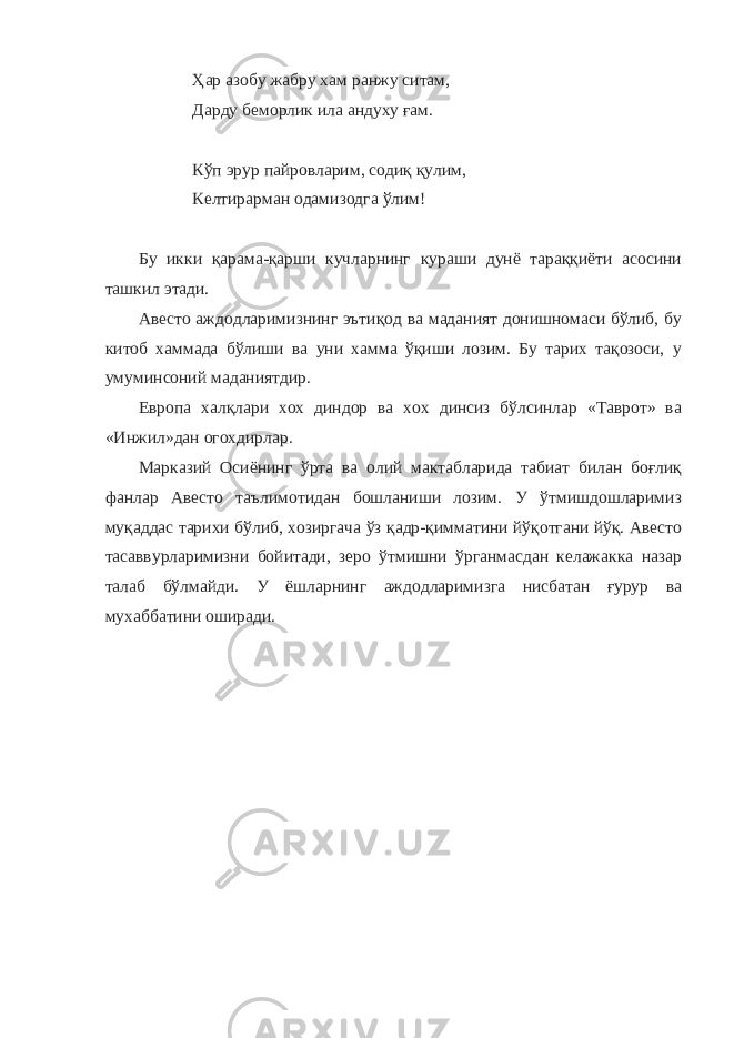 Ҳар азобу жабру хам ранжу ситам, Дарду беморлик ила андуху ғам. Кўп эрур пайровларим, содиқ қулим, Келтирарман одамизодга ўлим! Бу икки қарама-қарши кучларнинг кураши дунё тараққиёти асосини ташкил этади. Авесто аждодларимизнинг эътиқод ва маданият донишномаси бўлиб, бу китоб хаммада бўлиши ва уни хамма ўқиши лозим. Бу тарих тақозоси, у умуминсоний маданиятдир. Европа халқлари хох диндор ва хох динсиз бўлсинлар «Таврот» ва «Инжил»дан огохдирлар. Марказий Осиёнинг ўрта ва олий мактабларида табиат билан боғлиқ фанлар Авесто таълимотидан бошланиши лозим. У ўтмишдошларимиз муқаддас тарихи бўлиб, хозиргача ўз қадр-қимматини йўқотгани йўқ. Авесто тасаввурларимизни бойитади, зеро ўтмишни ўрганмасдан келажакка назар талаб бўлмайди. У ёшларнинг аждодларимизга нисбатан ғурур ва мухаббатини оширади. 