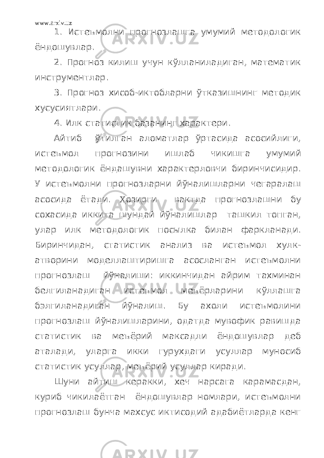 www.arxiv.uz 1. Истеъмолни прогнозлашга умумий методологик ёндошувлар. 2. Прогноз килиш учун кўлланиладиган, математик инструментлар. 3. Прогноз хисоб-иктобларни ўтказишнинг методик хусусиятлари. 4. Илк статистик базанинг характери. Айтиб ўтилган аломатлар ўртасида асосийлиги, истеъмол прогнозини ишлаб чикишга умумий методологик ёндашувни характерловчи биринчисидир. У истеъмолни прогнозларни йўналишларни чегаралаш асосида ётади. Ҳ озирги вактда прогнозлашни бу сохасида иккита шундай йўналишлар ташкил топган, улар илк методологик посылка билан фаркланади. Биринчидан, статистик анализ ва истеъмол хулк- атворини моделлаштиришга асосланган истеъмолни прогнозлаш йўналиши: иккинчидан айрим тахминан белгиланадиган истеъмол меъёрларини кўллашга бэлгиланадиган йўналиш. Бу ахоли истеъмолини прогнозлаш йўналишларини, одатда мувофик равишда статистик ва меъёрий максадли ёндошувлар деб аталади, уларга икки гурухдаги усуллар муносиб статистик усуллар, меъёрий усуллар киради. Шуни айтиш керакки, хеч нарсага карамасдан, куриб чикилаётган ёндошувлар номлари, истеъмолни прогнозлаш бунча махсус иктисодий адабиётларда кенг 