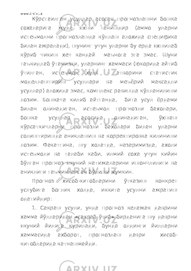 www.arxiv.uz Кўрстаилган усуллар асосан прогнозлашни бошка сохаларига жуда яхши танишдир (аммо уларни истеъмолни прогнозлашда кўллаш алохида специфика билан ажралади), шунинг учун уларни бу ерда яхшилаб кўриб чикиш хеч кандай маънога эга эмас. Шуни таъкидлаб ўтамизки, уларнинг хаммаси (юкорида айтиб ўтилган, истеъмол хулк - атворини статистик моделлаштириш усуллари ва меъёрий максадли усуллар) алохида эмас, комплекс равишда кўлланилиши лозим. Бошкача килиб айтганда, бита усул ёрдами билан олинадиган, истеъмол прогнозли бахолари, бошка усуллар асосида олинадиган, ўхшаш кўрсаткичларни прогнозли бахолари билан уларни солиштиришда аниклашиш ва корректировка килиниши лозим. Факатгина, шу холатда, назаримизда, ахоли истеъмоли ва талаби каби, илмий соха учун кийин бўлган прогноз якуний натижаларини ишончлилиги ва аниклиги таъминланган бўлиши мумкин. Прогноз хисоб-китобларини ўтказиш конкрет услубига боглик холда, иккита усулни ажратиш одатийдир: 1. Сакраш усули, унда прогноз келажак даврини хамма йўлларидан «сакраб ўтиб» бирданига шу даврни якуний йилига курилади, бунда олдинги йилларни хаммасида ахборот, прогнозлаш даври хисоб- китобларида катнашмайди. 