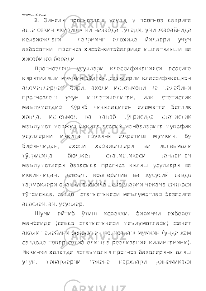 www.arxiv.uz 2. Зинали прогнозлаш усули, у прогноз даврига аста-секин «кириш» ни назарда тутади, уни жараёнида келажакдаги даврнинг алохида йиллари учун ахборотни прогноз хисоб-китобалрида ишлатилиши ва хисоби юз беради. Прогнозлаш усуллари классификацияси асосига киритилиши мумкин бўлган, сезиларли классификацион аломатлардан бири, ахоли истеъмоли ва талабини прогнозлаш учун ишлатиладиган, илк статистик маълумотдир. Кўриб чикиладиган аломатга боглик холда, истеъмол ва талаб тўгрисида статистик маълумот мавжуд иккита асосий манбаларига мувофик усулларни иккита грухини ажратиш мумкин. Бу биринчидан, ахоли харажатлари ва истеъмоли тўгрисида бюджет статистикаси танланган маълумотлари базасида прогноз килиш усуллари ва иккинчидан, давлат, кооператив ва хусусий савдо тармоклари оракли алохида товарларни чакана савдоси тўгрисида, савдо статистикаси маълумотлар базасига асосланган, усуллар. Шуни айтиб ўтиш керакки, биринчи ахборот манбаида (савдо статистикаси маълумотлари) факат ахоли талабини бевосита прогнозлаш мумкин (унда хам савдода товар сотиб олишда реализация килинганини). Иккинчи холатда истеъмолни прогноз бахоларини олиш учун, товарларни чакана нархлари динамикаси 