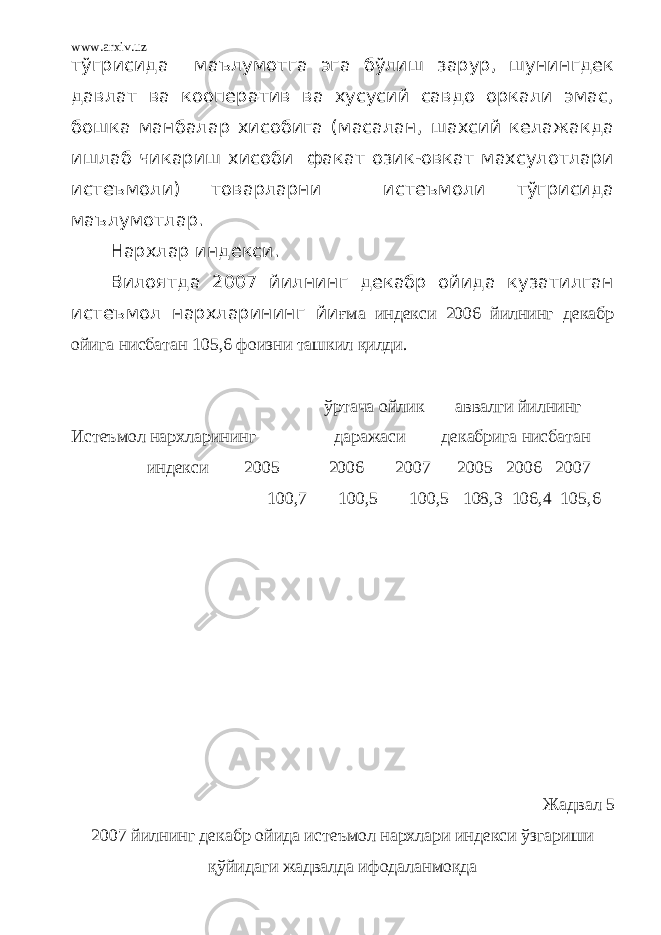 www.arxiv.uz тўгрисида маълумотга эга бўлиш зарур, шунингдек давлат ва кооператив ва хусусий савдо оркали эмас, бошка манбалар хисобига (масалан, шахсий келажакда ишлаб чикариш хисоби факат озик-овкат махсулотлари истеъмоли) товарларни истеъмоли тўгрисида маълумотлар. Нархлар индекси. Вилоятда 2007 йилнинг декабр ойида кузатилган истеъмол нархларининг йи ғма индекси 2006 йилнинг декабр ойига нисбатан 105,6 фоизни ташкил қилди. ўртача ойлик аввалги йилнинг Истеъмол нархларининг даражаси декабрига нисбатан индекси 2005 2006 2007 2005 2006 2007 100,7 100,5 100,5 108,3 106,4 105,6 Жадвал 5 2007 йилнинг декабр ойида истеъмол нархлари индекси ўзгариши қўйидаги жадвалда ифодаланмоқда 