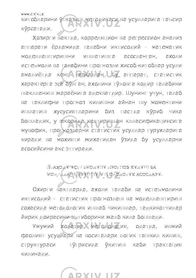 www.arxiv.uz китобларини ўтказиш методикаси ва усулларига таъсир кўрсатади. Ҳ озирги вактда, корреляцион ва регрессион анализ аппарати ёрдамида талабни иктисодий – математик моделлаштиришни ишлатишга асосланган, ахоли истеъмоли ва талабини прогнозли хисоб-китоблар усули амалиётда кенг таркалган. Бу аппарат, статистик характерга эга бўлган, ахолини тўловга кодир талабини шаклланиш жараёнига адекватдир. Шунинг учун, талаб ва таклифни прогноз килишни айнан шу моментини ишлатиш хусусиятларини биз пастда кўриб чика бошладик, у юкорида келтирилган клласификациясига мувофик, прогнозларни статистик усуллар гурухларига киради ва мохияти жихатидан ўзида бу усулларни асосийсини акс эттиради. 3. А Ҳ ОЛИ ИСТЕЪМОЛИНИ ПРОГНОЗ КИЛИШ ВА МОДЕЛЛАШТИРИШНИ МЕТОДОЛОГИК АСОСЛАРИ. Охирги вактларда, ахоли талаби ва истеъмолини иктисодий - статистик прогнозлаш ва моделлаштириш сохасида методологик ишлаб чикишлар, тадкикотчилар йирик доирасини эътиборини жалб кила бошлади. Умумий холатда методология, одатда, илмий фаолият усуллари ва воситалари логик ташкил килиш, структураси тўгрисида ўкитиш каби трактация килинади. 