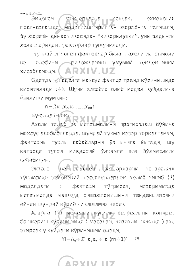 www.arxiv.uz Эндоген факторларга келсак, технология прогнозлашда, моделлаштирилган жараёнга тегишли, бу жараён динаамикасидан “чикарилувчи”, уни олдинги холатларидан, факторлар тушунилади. Бундай эндоген факторлар билан, ахоли истеъмол и ва талабини ривожланиш умумий тенденцияни хисобланади. Одатда у моделга махсус фактор т ренд к ў ринишида киритилади (+). Шуни хисобга олиб модел куйдагича ёзилиши мумкин: Yi=f(x 1 ,x 2 ,x 3,………. х mt ) Бу-ерда t-вакт. Ахоли талаб ва истеъмолини прогнозлаш бўйича махсус адабиётларда, шундай тукма назар таркалганки, факторни турли сабабларни ўз ичига йигади, шу каторда тугри микдорий ўлчамга эга бўлмаслиги сабабидан. Экзоген ва эндоген факторларни чегаралаш тўгрисида замонавий тассавурлардан келиб чигиб (2) моделдаги + фактори тўгрирок, назаримизда истеъмолда мавжуд ривожланишини тенденциясини айнан шундай кўриб чикишимиз керак. Агарда (2) моделни кўплик регресияни конкрет бошкариш кўринишида ( масалан, чизикли шаклда ) акс этирсак у куйдаги кўринишни олади; Yi=A o + a y x y + a i (m+1) t (3) 