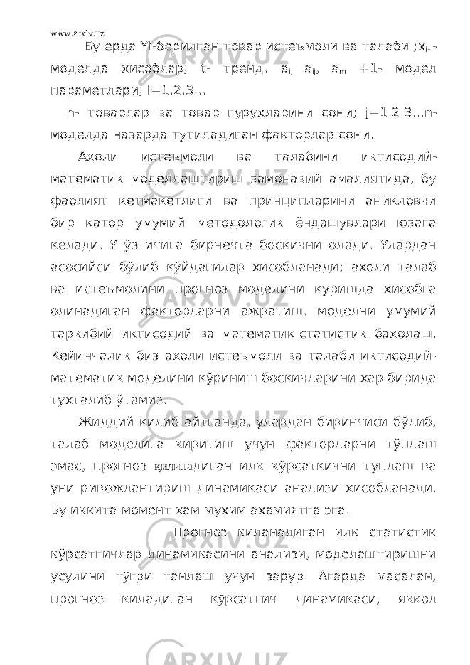 www.arxiv.uz Бу ерда Yi -берилган товар истеъмоли ва талаби ; х i - - моделда хисоблар; t - тренд . a i, a ij , a m +1- модел п а раметлари; i=1.2.3… n - товарлар ва товар гурухларини сони; j =1.2.3… n - мод е лда назарда тутиладиган факторлар сони. Ахоли истеъмоли ва талабини иктисодий- математик моделлаштириш замонавий амалиятида, бу фаолият кетмакетлиги ва принципларини аникловчи бир катор умумий методологик ёндашувлари юзага келади. У ўз ичига бирнечта боскични олади. Улардан асосийси бўлиб кўйдагилар хисобланади; ахоли талаб ва истеъмолини прогноз моделини куришда хисобга олинадиган факторларни ажратиш, моделни умумий таркибий иктисодий ва математик-статистик бахолаш. Кейинчалик биз ахоли истеъмоли ва талаби иктисодий- математик моделини кўриниш боскичларини хар бирида тухталиб ўтамиз. Жиддий килиб айтганда, улардан биринчиси бўлиб, талаб моделига киритиш учун факторларни тўплаш эмас, прогноз қилина диган илк кўрсаткични туплаш ва уни ривожлантириш динамикаси анализи хисобланади. Бу иккита момент хам мухим ахамиятга эга. Прогноз киланадиган илк статистик кўрсатгичлар динамикасини анализи, моделаштиришни усулини т ў гри танлаш учун зарур. Агарда масалан, прогноз киладиган к ў рсатгич динамикаси, яккол 