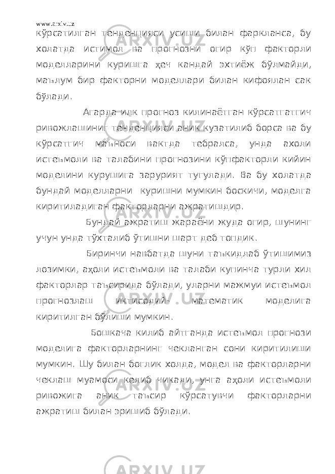 www.arxiv.uz кўрсатилган тенденцияси усиши билан фаркланса, бу холатда истимол ва прогнозни огир к ў п факторли моделларини куришга ҳ еч кандай эхтиёж бўлмайди, маълум бир факторни моделлари билан кифоялан сак б ў лади. Агарда илк прогноз килинаётган кўрсатгатгич ривожлашиниг тенденцияси аник кузатилиб борса ва бу кўрсатгич маъноси вактда тебралса, унда ахоли истеъмоли ва талабини прогнозини кўпфакторли кийин моделини курушига зарурият тугулади. Ва бу холатда бундай моделларни куришни мумкин боскичи, моделга киритиладиган факторларни ажратишдир. Бундай ажратиш жараёни жуда огир, шунинг учун унда тўхталиб ўтишни шарт деб топдик. Биринчи навбатда шуни таъкидлаб ўтишимиз лозимки, а ҳ оли истеъмоли ва талаби купинча турли хил факторлар таъсирида бўлади, уларни мажмуи истеъмол прогнозлаш иктисодий- математик моделига киритилган бўлиши мумкин. Бошкача килиб айтганда истеъмол прогнози моделига факторларнинг чекланган сони киритилиши мумкин. Шу билан боглик холда, модел ва факторларни чеклаш муамоси келиб чикади, унга а ҳ оли истеъмоли ривожига аник таъсир кўрсатувчи факторларни ажратиш билан эришиб бўлади. 