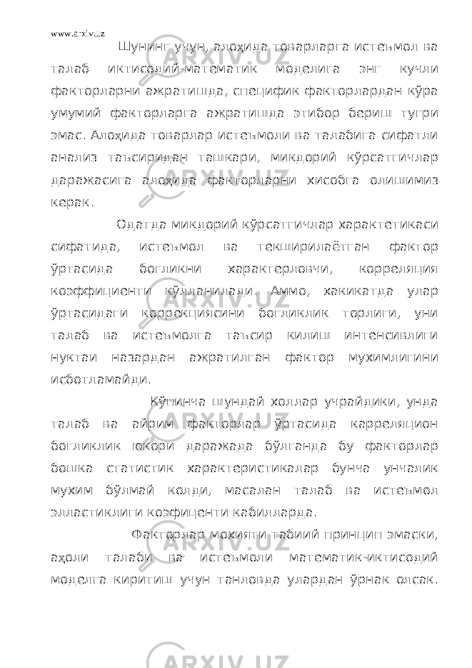 www.arxiv.uz Шунинг учун, ало ҳ ида товарларга истеъмол ва талаб иктисодий-математик моделига энг кучли факторларни ажратишда, специфик факторлардан кўра умумий факторларга ажратишда этибор бериш тугри эмас. Ало ҳ ида товарлар истеъмоли ва талабига сифатли анализ таъсиридан ташкари, микдорий кўрсатгичлар даражасига ало ҳ ида факторларни хисобга олишимиз керак. Одатда микдорий кўрсатгичлар характетикаси сифатида, истеъмол ва текширилаётган фактор ўртасида богликни характерловчи, корреляция коэффициенти кўлланилади. Аммо, хакикатда улар ўртасидаги коррекциясини богликлик торлиги, уни талаб ва истеъмолга таъсир килиш интенсивлиги нуктаи назардан ажратилган фактор мухимлигини исботламайди. Кўпинча шундай холлар учрайдики, унда талаб ва айрим факторлар ўртасида карреляцион богликлик юкори даражада бўлганда бу факторлар бошка статистик характеристикалар бунча унчалик мухим бўлмай колди, масалан талаб ва истеъмол элластиклиги коэфиценти кабилларда. Факторлар мохияти табиий принцип эмаски, а ҳ оли талаби ва истеъмоли математик-иктисодий моделга киритиш учун танловда улардан ўрнак олсак. 