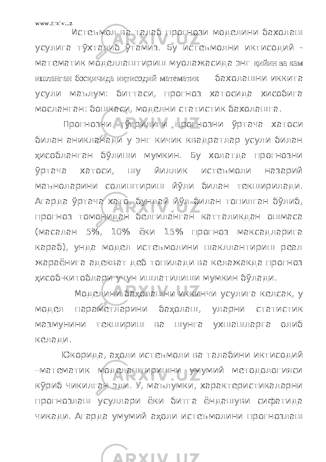 www.arxiv.uz Истеъмол ва талаб прогнози моделини бахолаш усулига тўхталиб ўтамиз. Бу истеъмолни иктисодий - математик моделлаштириш муолажасида энг қийин ва кам ишланган босқичида иқтисодий математик бахолашни иккита усули маълум: биттаси, прогноз хатосида хисобига мосланган: бошкаси, моделни статистик бахолашга. Прогнозни тўгрилиги прогнозни ўртача хатоси билан аникланади у энг кичик квадратлар усули билан ҳ исобланган бўлиши мумкин. Бу холатда прогнозни ўртача хатоси, шу йиллик истеъмоли назарий маъноларини солиштириш йўли билан текширилади. Агарда ўртача хато, бундай йўл билан топилган бўлиб, прогноз томонидан белгиланган катталикдан ошмаса (масалан 5%, 10% ёки 15% прогноз максадларига караб), унда модел истеъмолини шакллантириш реал жараёнига адекват деб топилади ва келажакда прогноз ҳ исоб-китоблари учун ишлатилиши мумкин бўлади. Моделини ба ҳ олашни иккинчи усулига келсак, у модел параметларини ба ҳ олаш, уларни статистик мазмунини текшириш ва шунга ухшашларга олиб келади. Юкорида, а ҳ оли истеъмоли ва талабини иктисодий –математик моделаштиришни умумий методологияси кўриб чикилган эди. У, маълумки, характеристикаларни прогнозлаш усуллари ёки битга ёндашуви сифатида чикади. Агарда умумий а ҳ оли истеъмолини прогнозлаш 