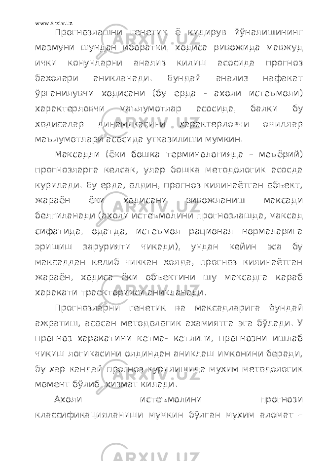 www.arxiv.uz Прогнозлашни генетик ё кидирув йўналишининг мазмуни шундан иборатки, ходиса ривожида мавжуд ички конунларни анализ килиш асосида прогноз бахолари аникланади. Бундай анализ нафакат ўрганилувчи ходисани (бу ерда - ахоли истеъмоли) характерловчи маълумотлар асосида, балки бу ходисалар динамикасини характерловчи омиллар маълумотлари асосида утказилиши мумкин. Максадли (ёки бошка терминологияда – меъёрий) прогнозларга келсак, улар бошка методологик асосда курилади. Бу ерда, олдин, прогноз килинаётган объект, жараён ёки ходисани ривожланиш максади белгиланади (ахоли истеъмолини прогнозлашда, максад сифатида, одатда, истеъмол рационал нормаларига эришиш зарурияти чикади), ундан кейин эса бу максаддан келиб чиккан холда, прогноз килинаётган жараён, ходиса ёки объектини шу максадга караб харакати траекторияси аникланади. Прогнозларни генетик ва максадларига бундай ажратиш, асосан методологик ахамиятга эга бўлади. У прогноз харакатини кетма- кетлиги, прогнозни ишлаб чикиш логикасини олдиндан аниклаш имконини беради, бу хар кандай прогноз курилишида мухим методологик момент бўлиб хизмат килади. Ахоли истеъмолини прогнози классификацияланиши мумкин бўлган мухим аломат – 