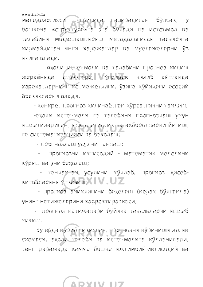 www.arxiv.uz методологияси тўгрисида гапирадиган бўлсак, у бошкача «структура»га эга бўлади ва истеъмол ва талабини моделлаштириш методологияси тасвирига кирмайдиган янги харажатлар ва муолажаларни ўз ичига олади. А ҳ оли истеъмоли ва талабини прогноз килиш жараёнида структура, тўгрирок килиб айтганда харакатларнинг кетма-кетлиги, ўзига кўйидаги асосий боскичларни олади. - конкрет прогноз килинаётган кўрсатгични танлаш; -а ҳ оли истеъмоли ва талабини прогнозлаш учун ишлатиладиган, илк статистик ва ахборотларни йигиш, ва систематизацияси ва бахолаш; - прогнозлаш усулни танлаш; - прогнозни иктисодий - математик моделини кўриш ва уни ба ҳ олаш; - танланган усулини кўллаб, прогноз ҳ исоб- китобларини ўтказиш; - прогноз аниклигини ба ҳ олаш (керак бўлганда) унинг натижаларини корректировкаси; - прогноз натижалари бўйича тавсивларни ишлаб чикиш. Бу ерда кўриб чикилган, прогнозни кўриниши логик схемаси, а ҳ оли талаби ва истеъмолига кўлланилади, тенг даражада хамма бошка ижтимоий-иктисодий ва 