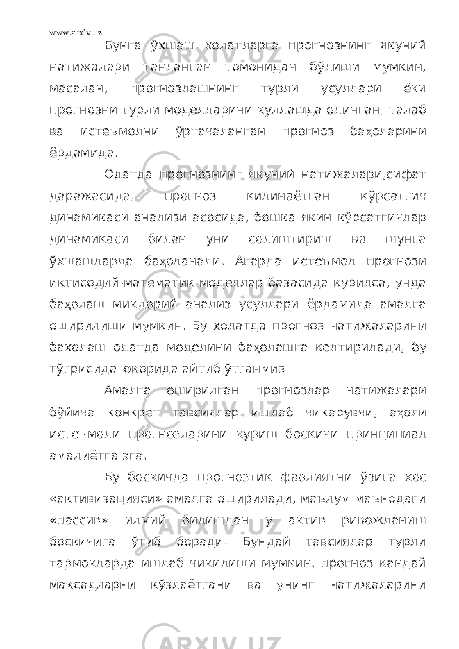 www.arxiv.uz Бунга ўхшаш холатларга прогнознинг якуний натижалари танланган томонидан бўлиши мумкин, масалан, прогнозлашнинг турли усуллари ёки прогнозни турли моделларини куллашда олинган, талаб ва истеъмолни ўртачаланган прогноз ба ҳ оларини ёрдамида. Одатда прогнознинг якуний натижалари,сифат даражасида, прогноз килинаётган кўрсатгич динамикаси анализи асосида, бошка якин кўрсатгичлар динамикаси билан уни солиштириш ва шунга ўхшашларда ба ҳ оланади. Агарда истеъмол прогнози иктисодий-математик моделлар базасида курилса, унда ба ҳ олаш микдорий анализ усуллари ёрдамида амалга оширилиши мумкин. Бу холатда прогноз натижаларини бахолаш одатда моделини ба ҳ олашга келтирилади, бу тўгрисида юкорида айтиб ўтганмиз. Амалга оширилган прогнозлар натижалари бўйича конкрет тавсиялар ишлаб чикарувчи, а ҳ оли истеъмоли прогнозларини куриш боскичи принципиал амалиётга эга. Бу боскичда прогнозтик фаолиятни ўзига хос «активизацияси» амалга оширилади, маълум маънодаги «пассив» илмий билишдан у актив ривожланиш боскичига ўтиб боради. Бундай тавсиялар турли тармокларда ишлаб чикилиши мумкин, прогноз кандай максадларни кўзлаётгани ва унинг натижаларини 