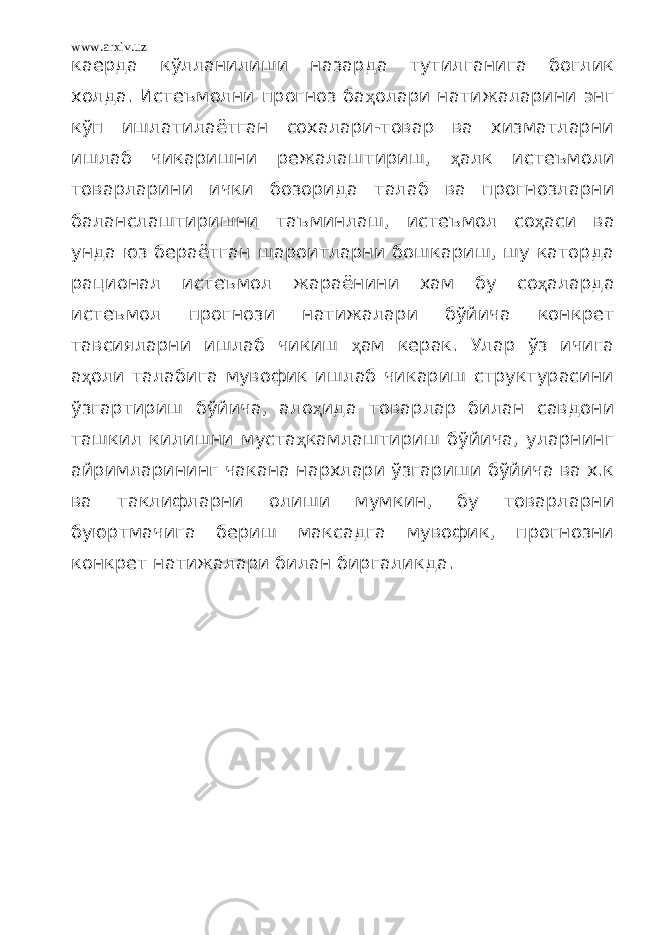 www.arxiv.uz каерда кўлланилиши назарда тутилганига боглик холда. Истеъмолни прогноз ба ҳ олари натижаларини энг кўп ишлатилаётган сохалари-товар ва хизматларни ишлаб чикаришни режалаштириш, ҳ алк истеъмоли товарларини ички бозорида талаб ва прогнозларни баланслаштиришни таъминлаш, истеъмол со ҳ аси ва унда юз бераётган шароитларни бошкариш, шу каторда рационал истеъмол жараёнини хам бу со ҳ аларда истеъмол прогнози натижалари бўйича конкрет тавсияларни ишлаб чикиш ҳ ам керак. Улар ўз ичига а ҳ оли талабига мувофик ишлаб чикариш структурасини ўзгартириш бўйича, ало ҳ ида товарлар билан савдони ташкил килишни муста ҳ камлаштириш бўйича, уларнинг айримларининг чакана нархлари ўзгариши бўйича ва х.к ва таклифларни олиши мумкин, бу товарларни буюртмачига бериш максадга мувофик, прогнозни конкрет натижалари билан биргаликда. 