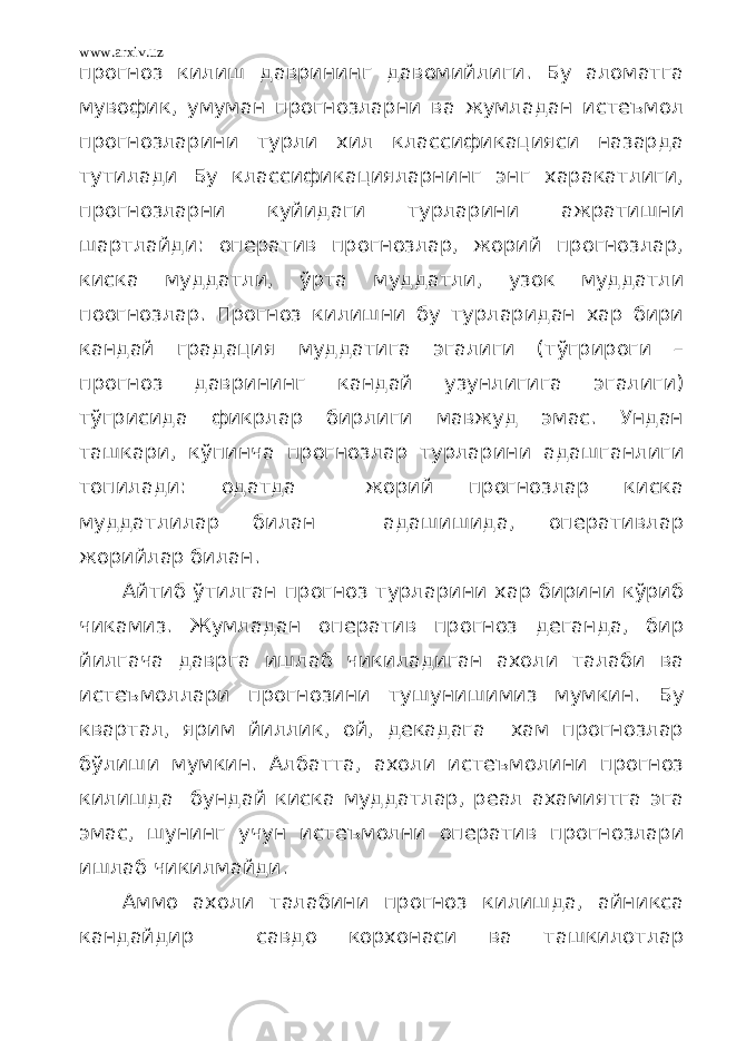 www.arxiv.uz прогноз килиш даврининг давомийлиги. Бу аломатга мувофик, умуман прогнозларни ва жумладан истеъмол прогнозларини турли хил классификацияси назарда тутилади Бу классификацияларнинг энг харакатлиги, прогнозларни куйидаги турларини ажратишни шартлайди: оператив прогнозлар, жорий прогнозлар, киска муддатли, ўрта муддатли, узок муддатли поогнозлар. Прогноз килишни бу турларидан хар бири кандай градация муддатига эгалиги (тўгрироги – прогноз даврининг кандай узунлигига эгалиги) тўгрисида фикрлар бирлиги мавжуд эмас. Ундан ташкари, кўпинча прогнозлар турларини адашганлиги топилади: одатда жорий прогнозлар киска муддатлилар билан адашишида, оперативлар жорийлар билан. Айтиб ўтилган прогноз турларини хар бирини кўриб чикамиз. Жумладан оператив прогноз деганда, бир йилгача даврга ишлаб чикиладиган ахоли талаби ва истеъмоллари прогнозини тушунишимиз мумкин. Бу квартал, ярим йиллик, ой, декадага хам прогнозлар бўлиши мумкин. Албатта, ахоли истеъмолини прогноз килишда бундай киска муддатлар, реал ахамиятга эга эмас, шунинг учун истеъмолни оператив прогнозлари ишлаб чикилмайди. Аммо ахоли талабини прогноз килишда, айникса кандайдир савдо корхонаси ва ташкилотлар 