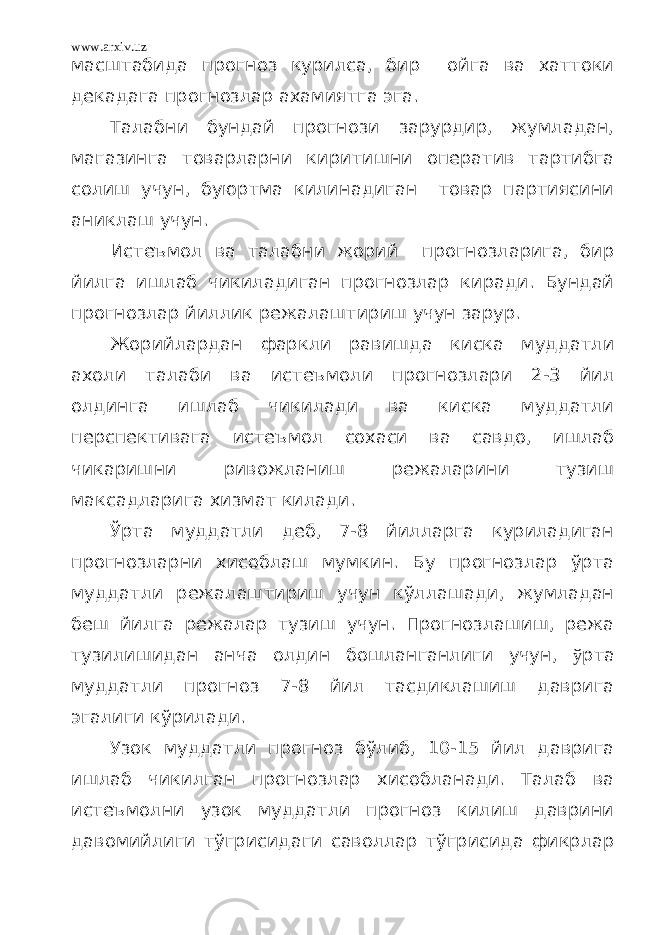 www.arxiv.uz масштабида прогноз курилса, бир ойга ва хаттоки декадага прогнозлар ахамиятга эга. Талабни бундай прогнози зарурдир, жумладан, магазинга товарларни киритишни оператив тартибга солиш учун, буюртма килинадиган товар партиясини аниклаш учун. Истеъмол ва талабни жорий прогнозларига, бир йилга ишлаб чикиладиган прогнозлар киради. Бундай прогнозлар йиллик режалаштириш учун зарур. Жорийлардан фаркли равишда киска муддатли ахоли талаби ва истеъмоли прогнозлари 2-3 йил олдинга ишлаб чикилади ва киска муддатли перспективага истеъмол сохаси ва савдо, ишлаб чикаришни ривожланиш режаларини тузиш максадларига хизмат килади. Ўрта муддатли деб, 7-8 йилларга куриладиган прогнозларни хисоблаш мумкин. Бу прогнозлар ўрта муддатли режалаштириш учун кўллашади, жумладан беш йилга режалар тузиш учун. Прогнозлашиш, режа тузилишидан анча олдин бошланганлиги учун, ў рта муддатли прогноз 7-8 йил тасдиклашиш даврига эгалиги кўрилади. Узок муддатли прогноз бўлиб, 10-15 йил даврига ишлаб чикилган прогнозлар хисобланади. Талаб ва истеъмолни узок муддатли прогноз килиш даврини давомийлиги тўгрисидаги саволлар тўгрисида фикрлар 