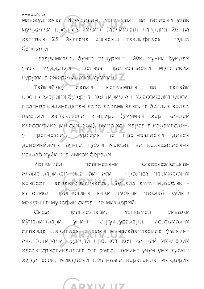 www.arxiv.uz мавжуд эмас. Жумладан, истеъмол ва талабни узок муддатли прогноз килиш тасдиклаш даврини 20 ва хаттоки 25 йилгача ошириш таклифлари туша бошлади. Назаримизда, бунга зарурият йўк, чунки бундай узок муддатли прогноз прогнозларни мутстакил гурухига ажаратилиши мумкин. Табиийки, ахоли истеъмоли ва талаби прогнозларини бу ерда келтирилган классификацияси, прогноз килинадиган давр давомийлигига боглик холда шартли характерга эгадир. (умуман хар кандай классификация сингари). Аммо хеч нарсага карамасдан, у прогнозлаш турлари ва прогнозларни даври давомийлиги бунга турли максад ва вазифаларини чеклаб куйишга имкон беради. Истеъмол прогнозини классификацион аломатларидан яна биттаси – прогноз натижасини конкрет характеристикаси. Бу аломатга мувофик – истеъмол прогнозини икки турини чеклаб кўйиш максадга мувофик сифат ва микдорий. Сифат прогнозлари, истеъмол ривожи йўналишлари, унинг структуралари, истеъмолни алохида шакллари ривожи муносабатларида ўзининг акс эттиради. Бундай прогноз хеч кандай микдорий характеристикаларга эга эмас, шунинг учун уни куриш жуда осон, микдорий прогнозга караганда микдорий 