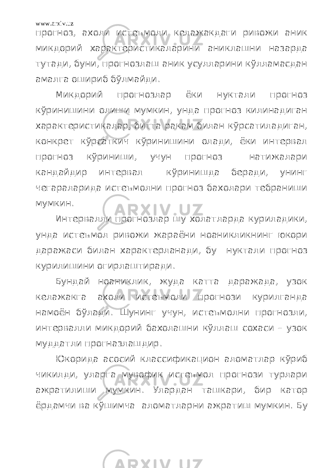 www.arxiv.uz прогноз, ахоли истеъмоли келажакдаги ривожи аник микдорий характеристикаларини аниклашни назарда тутади, буни, прогнозлаш аник усулларини кўлламасдан амалга ошириб бўлмайди. Микдорий прогнозлар ёки нуктали прогноз кўринишини олиши мумкин, унда прогноз килинадиган характеристикалар, битта ракам билан кўрсатиладиган, конкрет кўрсаткич кўринишини олади, ёки интервал прогноз кўриниши, учун прогноз натижалари кандайдир интервал кўринишда беради, унинг чегараларида истеъмолни прогноз бахолари тебраниши мумкин. Интервалли прогнозлар шу холатларда куриладики, унда истеъмол ривожи жараёни ноаникликнинг юкори даражаси билан характерланади, бу нуктали прогноз курилишини огирлаштиради. Бундай ноаниклик, жуда катта даражада, узок келажакга ахоли истеъмоли прогнози курилганда намоён бўлади. Шунинг учун, истеъмолни прогнозли, интервалли микдорий бахолашни кўллаш сохаси – узок муддатли прогназлашдир. Юкорида асосий классификацион аломатлар кўриб чикилди, уларга мувофик истеъмол прогнози турлари ажратилиши мумкин. Улардан ташкари, бир катор ёрдамчи ва кўшимча аломатларни ажратиш мумкин. Бу 