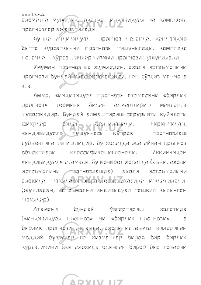 www.arxiv.uz аломатга мувофик, одатда, индивидуал ва комплекс прогнозлар ажаратилади. Бунда индивидуал прогноз деганда, кандайдир битта кўрсаткични прогнози тушунилади, комплекс деганда - кўрсатгичлар тизими прогнози тушунилади. Умуман прогноз ва жумладан, ахоли истеъмолини прогнози бундай классификацияси, гап сўзсиз маънога эга. Аммо, «индивидуал прогноз» атамасини «бирлик прогноз» термини билан алмаштириш максадга мувофикдир. Бундай алмаштириш зарурияти куйидаги фикрлар билан белгиланади. Биринчидан, «индивидуал» тушунчаси кўпрок прогнозлаш субъектига тегишлидир, бу холатда эса айнан прогноз объектлари классификацияланади. Иккинчидан «индивидуал» атамаси, бу конкрет холатда (яъни, ахоли истеъмолини прогнозлашда) ахоли истеъмолини алохида шакллари характеристикасида ишлатилади. (жумладан, истеъмолни индивидуал ташкил килинган шакллар). Атамани бундай ўзгартириш холатида («индивидуал прогноз» ни «бирлик прогнози» га бирлик прогнози деганда, ахоли истеъмол киладиган моддий буюмлар ва хизматлар бирор бир бирлик кўрсагичини ёки алохида олинган бирор бир товарни 