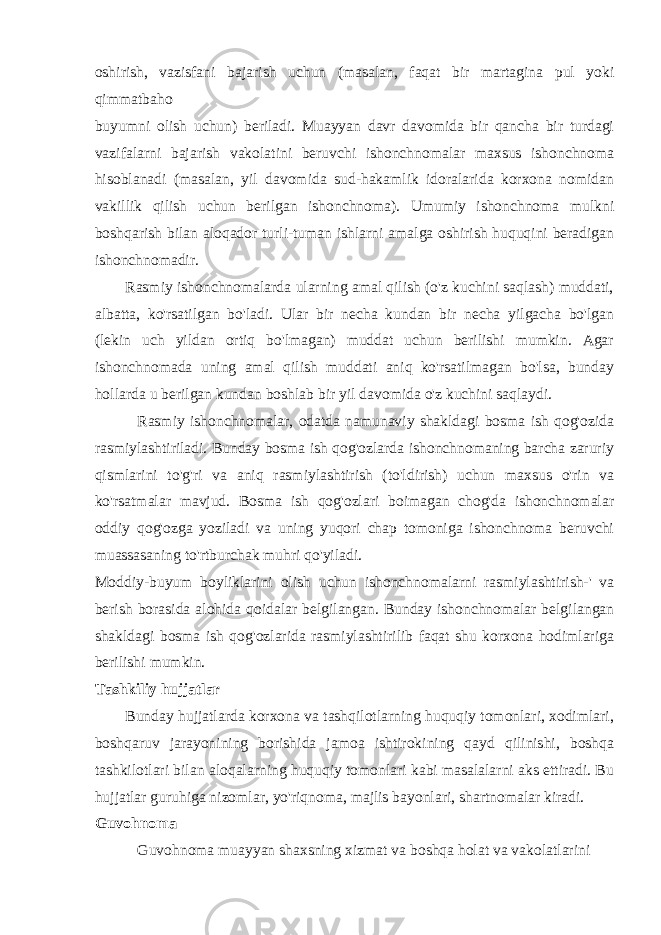 oshirish, vazisfani bajarish uchun (masalan, faqat bir martagina pul yoki qimmatbaho buyumni olish uchun) beriladi. Muayyan davr davomida bir qancha bir turdagi vazifalarni bajarish vakolatini beruvchi ishonchnomalar maxsus ishonchnoma hisoblanadi (masalan, yil davomida sud-hakamlik idoralarida korxona nomidan vakillik qilish uchun berilgan ishonchnoma). Umumiy ishonchnoma mulkni boshqarish bilan aloqador turli-tuman ishlarni amalga oshirish huquqini beradigan ishonchnomadir. Rasmiy ishonchnomalarda ularning amal qilish (o&#39;z kuchini saqlash) muddati, albatta, ko&#39;rsatilgan bo&#39;ladi. Ular bir necha kundan bir necha yilgacha bo&#39;lgan (lekin uch yildan ortiq bo&#39;lmagan) muddat uchun berilishi mumkin. Agar ishonchnomada uning amal qilish muddati aniq ko&#39;rsatilmagan bo&#39;lsa, bunday hollarda u berilgan kundan boshlab bir yil davomida o&#39;z kuchini saqlaydi. Rasmiy ishonchnomalar, odatda namunaviy shakldagi bosma ish qog&#39;ozida rasmiylashtiriladi. Bunday bosma ish qog&#39;ozlarda ishonchnomaning barcha zaruriy qismlarini to&#39;g&#39;ri va aniq rasmiylashtirish (to&#39;ldirish) uchun maxsus o&#39;rin va ko&#39;rsatmalar mavjud. Bosma ish qog&#39;ozlari boimagan chog&#39;da ishonchnomalar oddiy qog&#39;ozga yoziladi va uning yuqori chap tomoniga ishonchnoma beruvchi muassasaning to&#39;rtburchak muhri qo&#39;yiladi. Moddiy-buyum boyliklarini olish uchun ishonchnomalarni rasmiylashtirish-&#39; va berish borasida alohida qoidalar belgilangan. Bunday ishonchnomalar belgilangan shakldagi bosma ish qog&#39;ozlarida rasmiylashtirilib faqat shu korxona hodimlariga berilishi mumkin. Tashkiliy hujjatlar Bunday hujjatlarda korxona va tashqilotlarning huquqiy tomonlari, xodimlari, boshqaruv jarayonining borishida jamoa ishtirokining qayd qilinishi, boshqa tashkilotlari bilan aloqalarning huquqiy tomonlari kabi masalalarni aks ettiradi. Bu hujjatlar guruhiga nizomlar, yo&#39;riqnoma, majlis bayonlari, shartnomalar kiradi. Guvohnoma Guvohnoma muayyan shaxsning xizmat va boshqa holat va vakolatlarini 