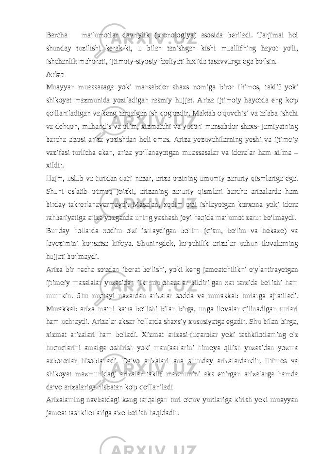 Barcha ma&#39;lumotlar davriylik (xronologiya) asosida beriladi. Tarjimai hol shunday tuzilishi kerak-ki, u bilan tanishgan kishi muallifning hayot yo&#39;li, ishchanlik mahorati, ijtimoiy-siyosiy faoliyati haqida tasavvurga ega bo&#39;lsin. Ariza Muayyan muassasaga yoki mansabdor shaxs nomiga biror iltimos, taklif yoki shikoyat mazmunida yoziladigan rasmiy hujjat. Ariza ijtimoiy hayotda eng ko&#39;p qo&#39;llaniladigan va keng tarqalgan ish qog&#39;ozdir. Maktab o&#39;quvchisi va talaba ishchi va dehqon, muhandis va olim, xizmatchi va yuqori mansabdor shaxs- jamiyatning barcha a&#39;zosi ariza yozishdan holi emas. Ariza yozuvchilarning yoshi va ijtimoiy vazifasi turlicha ekan, ariza yo&#39;llanayotgan muassasalar va idoralar ham xilma – xildir. Hajm, uslub va turidan qat&#39;i nazar, ariza o&#39;zining umumiy zaruriy qismlariga ega. Shuni eslatib o&#39;tmoq joizki, arizaning zaruriy qismlari barcha arizalarda ham birday takrorlanavermaydi. Masalan, xodim o&#39;zi ishlayotgan korxona yoki idora rahbariyatiga ariza yozganda uning yashash joyi haqida ma&#39;lumot zarur boʻlmaydi. Bunday hollarda xodim o&#39;zi ishlaydigan bo&#39;lim (qism, bo&#39;lim va hokazo) va lavozimini ko&#39;rsatsa kifoya. Shuningdek, ko&#39;pchilik arizalar uchun ilovalarning hujjati bo&#39;lmaydi. Ariza bir necha so&#39;zdan iborat bo&#39;lishi, yoki keng jamoatchilikni o&#39;ylantirayotgan ijtimoiy masalalar yuzasidan fikr-mulohazalar bildirilgan xat tarzida bo&#39;lishi ham mumkin. Shu nuqtayi nazardan arizalar sodda va murakkab turlarga ajratiladi. Murakkab ariza matni katta bo&#39;lishi bilan birga, unga ilovalar qilinadigan turlari ham uchraydi. Arizalar aksar hollarda shaxsiy xususiyatga egadir. Shu bilan birga, xizmat arizalari ham bo&#39;ladi. Xizmat arizasi-fuqarolar yoki tashkilotlaming o&#39;z huquqlarini amalga oshirish yoki manfaatlarini himoya qilish yuzasidan yozma axborotlar hisoblanadi. Da&#39;vo arizalari ana shunday arizalardandir. Iltimos va shikoyat mazmunidagi arizalar taklif mazmunini aks ettirgan arizalarga hamda da&#39;vo arizalariga nisbatan ko&#39;p qo&#39;llaniladi Arizalaming navbatdagi keng tarqalgan turi o&#39;quv yurtlariga kirish yoki muayyan jamoat tashkilotlariga a&#39;zo bo&#39;lish haqidadir. 